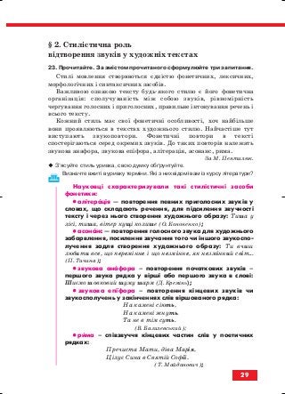 § 2. Стилістична роль
відтворення звуків у художніх текстах
23. Прочитайте. За змістом прочитаного сформулюйте три запитання.
Стилі мовлення створюються єдністю фонетичних, лексичних,
морфологічних і синтаксичних засобів.
Важливою ознакою тексту будь якого стилю є його фонетична
організація: сполучуваність між собою звуків, рівномірність
чергування голосних і приголосних, правильне інтонування речень і
всього тексту.
Кожний стиль має свої фонетичні особливості, хоч найбільше
вони проявляються в текстах художнього стилю. Найчастіше тут
виступають звукоповтори. Фонетичні повтори в тексті
спостерігаються серед окремих звуків. До таких повторів належать
звукова анафора, звукова епіфора, алітерація, асонанс, рима.
За М. Пентилюк.
З’ясуйте стиль уривка, свою думку обґрунтуйте.
Визначте вжиті в уривку терміни. Які з них відомі вам із курсу літератури?
Науковці схарактеризували такі стилістичні засоби
фонетики:
•• алітерація — повторення певних приголосних звуків у
словах, що складають речення, для підсилення звучності
тексту і через нього створення художнього образу: Тиша у
лісі, тиша, вітер кущі колише (О. Кононенко);
•• асонанс — повторення голосного звука для художнього
забарвлення, посилення звучання того чи іншого звукоспо
лучення задля створення художнього образу: Ти вчиш
любити все, що перемінне і що незмінне, як незмінний світ...
(П. Тичина);
•• звукова анафора – повторення початкових звуків –
першого звука рядка у вірші або першого звука в слові:
Шиємо шовковий шуму шарм (Д. Кремінь);
•• звукова епіфора – повторення кінцевих звуків чи
звукосполучень у закінченнях слів віршованого рядка:
На камені сіють,
На камені жнуть.
Та не в тім суть.
(В. Базилевський);
•• рима – співзвуччя кінцевих частин слів у поетичних
рядках:
Пречиста Мати, діва Марія,
Цілує Сина в Святій Софії.
(Т. Майданович);
29
block_10_2010-12-05-2010-3.qxp 06.08.2010 20:52 Page 29
 