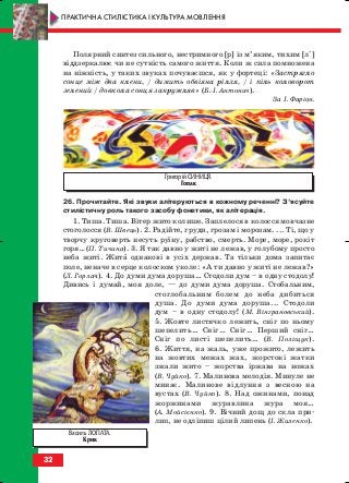 Полярний синтез сильного, нестримного [р] із м’яким, тихим [лі]
віддзеркалює чи не сутність самого життя. Коли ж сила помножена
на ніжність, у таких звуках почуваєшся, як у фортеці: «Застрягло
сонце між два клени, / димить обвіяна рілля, / і піль коловорот
зелений / довкола сонця закружляв» (Б. І. Антонич).
За І. Фаріон.
26. Прочитайте. Які звуки алітеруються в кожному реченні? З’ясуйте
стилістичну роль такого засобу фонетики, як алітерація.
1. Тиша. Тиша. Вітер жито колише. Заплелося в колосся мовчазне
стоголосся (В. Швець). 2. Радійте, груди, грозам і морозам. ... Ті, що у
творчу круговерть несуть руїну, рабство, смерть. Море, море, рокіт
горя… (П. Тичина). 3. Я так давно у житі не лежав, у голубому просто
неба житі. Жита однакові в усіх держав. Та тільки дома запитає
поле, неначе в серце колоском уколе: «А ти давно у житі не лежав?»
(Л. Горлач). 4. До думи дума доруша… Стодоли дум – в одну стодолу!
Дивись і думай, моя доле, — до думи дума доруша. Стобальним,
стоглобальним болем до неба дибиться
душа. До думи дума доруша... Стодоли
дум – в одну стодолу! (М. Вінграновський).
5. Жовте листячко лежить, сніг по ньому
шепелить… Сніг… Сніг… Перший сніг…
Сніг по листі шепелить… (В. Поліщук).
6. Життя, на жаль, уже прожито, лежить
на жовтих межах жах, жорстокі жатки
зжали жито – жорства іржава на ножах
(В. Чуйко). 7. Малинова мелодія. Минуле не
минає. Малинове відлуння з весною на
вустах (В. Чуйко). 8. Над ожинами, понад
жоржинами журавлина жура моя…
(А. Мойсієнко). 9. Вічний дощ до скла при
лип, не одліпиш цілий липень (І. Жиленко).
32
ПРАКТИЧНА СТИЛІСТИКА І КУЛЬТУРА МОВЛЕННЯ
Григорій СИНИЦЯ.
Гопак
Василь ЛОПАТА.
Крик
block_10_2010-12-05-2010-3.qxp 06.08.2010 20:52 Page 32
 