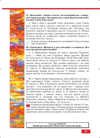 27. Прочитайте. Назвіть голосні, які повторюються, створю
ючи певну мелодію. Як називається такий фонетичний засіб і
яка його стилістична роль?
1. Зорі в морі у прозорій хтось розсипав у воді. Стиха
диха хвиля тиха, колисає, заплітає їх в мережки золоті
(С. Черкасенко). 2. Голодним вовком виє листопад, під
позолоту повечір’я прозоріш синь (Є. Маланюк). 3. Поїхав
Данило в долину по глину, в долину полинну аж ген за село.
Усілося сонце на згорблену спину, вгорнуло старого в
шовкове тепло (Л. Горлач).
Чи може асонанс поєднуватися з алітерацією? На що впливає
таке поєднання?
28. Прочитайте. Визначте в них алітерації та асонанси. Яка
роль цих фонетичних засобів?
І. 1. Обiпершись вiтровi на спину, кричить Тарасова
гора: — Нема на свiтi України, немає другого Днiпра!
(В. Симоненко). 2. Лечу над Україною. Лечу! Лелечий шлях
літак долає легко (А. Глущак). 3. Легко, легко, аж несміло
листям липа шелестіла. Два лелеки пролітали і на липі
спочивали. Як лелеки полетіли, липа вслід їм шелестіла
(Г. Чубач). 4. Причаруй, чарівна чарівнице, чарівним
чаруванням чаринь (О. Різниченко). 5. Тихше, тихше, не
диши, щоб не чули комиші... (Олександр Олесь).
ІІ. 1. Чорна хмара сонце вкрила, грім гуркоче з за гори...
Ніч простерла чорні крила: в’ються вихрами вітри
(Д. Загул). 2. Вся в шершнях груша шелестюча, аж кожна
грушка – вся дзижчить, бо ж груша вся – медяна туча
пахучим золотом пахтить (І. Драч). 3. Жухне жах на ножах,
на тривожних рубежах (І. Драч). 4. А лепеха в липні до
лопуха липне, і лепече лопух, що від щастя оглух,
залипаючи в липовий пух (П. Осадчук). 5. Мережу
мереживо, мережу. Таїну збережену розкажу (С. Мейта).
6. О панно Інно, панно Інно... (П. Тичина).
Роздивіться репродукції картин Г. Синиці, В. Лопати, О. Кли
менка. Поясніть їхні назви. Чи можна сказати, що художникам
удалося зобразити звуки, музику, крик? Спробуйте описати або
намалювати свою улюблену мелодію, пісню або музичний стиль.
33
Олександр КЛИМЕНКО.
Радісний крик самотньої та вільної птахи в сутінках між світами...
block_10_2010-12-05-2010-3.qxp 06.08.2010 20:53 Page 33
 