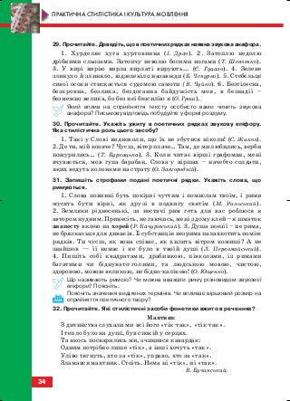 34
29.Прочитайте.Доведіть,щовпоетичнихрядкахнаявназвуковаанафора.
1. Хурделяє хуга хуртовинна (І. Драч). 2. Затоплю недолю
дрібними сльозами. Затопчу неволю босими ногами (Т. Шевченко).
3. У вирі вирію вирла вирлаті вирують... (Є. Гуцало). 4. Зелене
злинуло й злиняло, відзеленіло назавжди (Б. Чепурко). 5. Стебельце
сивої осоки стискається судомою самоти (В. Чуйко). 6. Безтілесна,
безкровна, безлика, бездоганна байдужість моя, в безнадії –
безмежно велика, бо без неї безсилію я (О. Грош).
Який вплив на сприйняття тексту особисто вами чинить звукова
анафора? Письмову відповідь побудуйте у формі роздуму.
30. Прочитайте. Укажіть ужиту в поетичних рядках звукову епіфору.
Яка стилістична роль цього засобу?
1. Такі у Слові видноколи, що їх не збутися ніколи! (С. Жикол).
2. Де ти, мій козаче? Чуєш, вітер плаче… Там, де ми любились, верби
пожурились… (Т. Буркацька). 3. Коли читає вірші графоман, мені
вчувається, мов гупа барабан. Слова у віршах – начебто солдати,
яких ведуть колонами на страту (О. Завгородній).
31. Запишіть строфами поданi поетичнi рядки. Укажіть слова, що
римуються.
1. Слова повинні буть покірні чуттям і помислам твоїм, і рими
мусять бути вірні, як друзі в подвигу святім (М. Рильський).
2. Земляки ріднесенькі, за нестачі рим геть для вас роблюся я
автором нудним. Принесіть, не гаючись, мені з дому клей – я шматок
анапесту вклею на хорей (Р. Качурівський). 3. Душа поезії – не рима,
не брязкальце для диваків. Її субстанція незрима палахкотить поміж
рядків. Ти чуєш, як вона співає, як хилить вітром комиші? А не
знайшов — її немає і не було в твоїй душі (Л. Первомайський).
4. Пишіть собі квадратами, драбинкою, півколами, із римами
багатими чи біднувато голими, та людською мовою, чистою,
здоровою, мовою великою, не бідно калікою! (О. Ющенко).
Що називають римою? Чи можна вважати риму рiзновидом звукової
епiфори? Поясніть.
Поясніть значення виділених термінів. Чи впливає віршовий розмір на
сприйняття поетичного твору?
32. Прочитайте. Які стилістичні засоби фонетики вжито в реченнях?
Маятник
З дитинства слухали ми всі його «тік так», «тік так».
І тепло було на душі, був спокій у серцях.
Та якось посварились ми, зчинився кавардак:
Одним потрібно лише «тік», а інші хочуть «так».
Уліво тягнуть, хто за «тік», управо, хто за «так».
Зламався маятник. Стоїть. Нема ні «тік», ні «так».
В. Бучинський.
ПРАКТИЧНА СТИЛІСТИКА І КУЛЬТУРА МОВЛЕННЯ
block_10_2010-12-05-2010-3.qxp 06.08.2010 20:53 Page 34
 