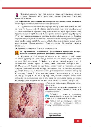 Складіть і запишіть текст про значення часу в житті сучасної молодої
людини. Використайте стилістичні засоби фонетики. Записане
прочитайте вголос.
33. Перепишіть, розставляючи пропущені розділові знаки. Визначте
вжиті в реченнях стилістичні засоби фонетики.
1. Годинник зі стіни допитує суворо Чому у тебе все не так не так
не так (І. Коваленко). 2. Потяг відтатакував так так (М. Доленго).
3. Листя пожовкле тріпоче вітер гуде го го го З дуба зірвати він хоче
буру папаху його (М. Лисич). 4. Завірюха мете завірюха гуде Гу гу гу
Гу гу гу І хатини стоять аж по вікна в снігу (Л. Компанієць). 5. Якийсь
звук виник у мертвім безгомінні пронизливе ляскуче дзвеніння Дз з
зінь нь Дз з зінь нь (П. Загребельний). 6. Вже у полі гасне день ходить
сон дрімота Дзень дзелень Дзень дзелень Відчиніть ворота
(А. Качан).
Визначте орфограми. Поясніть правопис слів.
34. Прочитайте. Перепишіть, уставляючи пропущені літери.
Визначте наявні в реченнях фонетичнi засоби стилiстики.
1. Шумить ж..ття журливе жовте ж..то, подiй х..тає повнi
колоски. Додолу вiт..р гне плоди важкi, як спiє зерно людських мрiй
налите (Б. I. Антонич). 2. Куйовдить вiтер срiбний струм осик, i
полохливе листя щось л..пече, мов немовля настрашене...
(Є. Маланюк). 3. Ходжу у ліс, в його осінню тишу, у тихе шел..стіння
вітрове. Бо тільки в нім я від трудів оддишу, обл..шу клопіт в шепоті
д..рев (В. Іващенко). 4. Схопився вiт..р по дiбровi i полохливо втiк у яр
(Олександр Олесь). 5. Мiж межами жваво, живо жовте ж..то жнуть
ж..нцi (Д. Загул). 6. Ж..не з гір бур..лом, котить валуни, ріка глухо
гуркоче, пер..мелюючи все в гл..бині на кам’яних своїх жорнах.
Серед брудних бурунів пл..ве дер..во з..лене, гіллясте! (З журналу).
Позначте орфограми. Поясніть напи
сання слів.
Розкажіть, як ви мрієте провести свій
вихідний день. Уживайте стилістичні
засоби фонетики.
Доберіть і запишіть приклади
звукової епіфори з текстів художньої
літератури, популярних пісень тощо.
Роздивіться репродукцію картини
Д. Стецька. Пригадайте пісню,
співзвучну настроєві картини.
35
Дмитро СТЕЦЬКО.
Чумацький шлях
block_10_2010-12-05-2010-3.qxp 06.08.2010 20:53 Page 35
 
