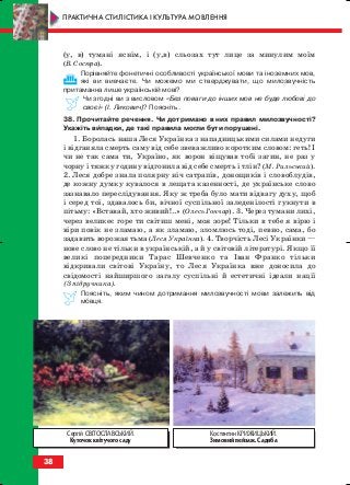 (у, в) тумані яснім, і (у,в) сльозах тут лице за минулим моїм
(В. Сосюра).
Порівняйте фонетичні особливості української мови та іноземних мов,
які ви вивчаєте. Чи можемо ми стверджувати, що милозвучність
притаманна лише українській мові?
Чи згодні ви з висловом «Без поваги до інших мов не буде любові до
своєї» (І. Ликович)? Поясніть.
38. Прочитайте речення. Чи дотримано в них правил милозвучності?
Укажіть випадки, де такі правила могли бути порушені.
1. Боролась наша Леся Українка з нападницькими силами недуги
і відганяла смерть саму від себе звеважливо коротким словом: геть! І
чи не так сама ти, Україно, як ворон віщував тобі загин, не раз у
чорну і тяжку годину відгонила від себе смерть і тлін? (М. Рильський).
2. Леся добре знала полярну ніч сатрапів, донощиків і словоблудів,
де кожну думку кувалося в лещата казенності, де українське слово
зазнавало переслідування. Яку ж треба було мати відвагу духу, щоб
і серед тої, здавалось би, вічної суспільної заледенілості гукнути в
пітьму: «Вставай, хто живий!..» (Олесь Гончар). 3. Через тумани лихі,
через великеє горе ти світиш мені, моя зоре! Тільки в тебе я вірю і
віри повік не зламаю, а як зламаю, зломлюсь тоді, певно, сама, бо
задавить ворожая тьма (Леся Українка). 4. Творчість Лесі Українки —
нове слово не тільки в українській, а й у світовій літературі. Якщо її
великі попередники Тарас Шевченко та Іван Франко тільки
відкривали світові Україну, то Леся Українка вже доносила до
свідомості найширшого загалу суспільні й естетичні ідеали нації
(З підручника).
Поясніть, яким чином дотримання милозвучності мови залежить від
мовця.
38
ПРАКТИЧНА СТИЛІСТИКА І КУЛЬТУРА МОВЛЕННЯ
Костянтин КРИЖИЦЬКИЙ.
Зимовий пейзаж. Садиба
Сергій СВІТОСЛАВСЬКИЙ.
Куточок квітучого саду
block_10_2010-12-05-2010-3.qxp 06.08.2010 20:53 Page 38
 