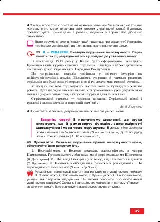 Ознаки якого стилю притаманні кожному реченню? Чи можна сказати, що
милозвучність мови властива всім стилям української мови? Відповідь
проілюструйте прикладами з речень, поданих у вправі або дібраних
самостійно.
Як ви розумієте вислів ідеали нації, національний характер? Розкажіть
про ідеали української нації, які ви вважаєте найголовнішими.
39. Я — РЕДАКТОР. Знайдіть порушення милозвучності. Пере
пишіть текст, редагуючи його відповідно до усталених вимог.
В листопаді 1917 року у Києві було сформовано Галицько
Буковинський курінь січових стрільців. Він був найбоєздатнішою
частиною армії Української Народної Республіки.
Ця українська гвардія увійшла у світову історію як
найінтелігентніша армія. Більшість старшин й чимало рядових
стрільців здобули вищу і середню освіту, дехто мав вчений ступінь.
У місцях постою стрілецьких частин велась культурно освітня
робота. Організовувались читальні, створювались курси української
мови та українознавства, акторські гуртки давали вистави.
Стрілецький символ — червона калина. Стрілецькі пісні і
традиції залишаються в народній пам’яті.
За О. Козулею.
Прочитайте записане, дотримуючи вимог милозвучності мови.
Зверніть увагу! В поетичному мовленні, де звуки
виконують ще й римотворчу функцію, закономірності
милозвучності мови часто порушують: В землі віки лежала
мова і врешті вибилась на світ (Олександр Олесь). Дай же руку
мені і ходімо у даль (А. М’ястківський).
40. Прочитайте. Визначте порушення правил милозвучності мови,
обґрунтуйте їхню допустимість.
1. Вслухаймось в Веделя псалми, вдивляймось в твори
Пимоненка, Грушевського, збагнемо ми й переосмислимо Шевченка
(Б. Дегтярьов). 2. Щось від Сосюри є у всьому, від слів його і від жаги
(С. Бурлаков). 3. Бавмось в об’єднання, бавмось в роз’єднання… Не
переходимо тільки межі! (Олександр Олесь).
Роздивіться репродукції картин знаних майстрів українського пейзажу
В. Орловського, С. Васильківського, К. Крижицького, С. Світославського,
уміщені на сторінках підручника. Чи можна говорити про особливості
українського краєвиду? Складіть і запишіть висловлювання на тему «Пейзаж —
це портрет землі». Використовуйте засоби милозвучності мови.
39
block_10_2010-12-05-2010-3.qxp 06.08.2010 20:53 Page 39
 