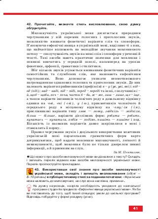 42. Прочитайте, визначте стиль висловлювання, свою думку
обґрунтуйте.
Милозвучність української мови досягається природним
чергуванням у ній окремих голосних і приголосних звуків,
можливістю вживати фонетичні варіанти слів та словоформ.
З’ясовуючи евфонічні явища в українській мові, виділимо ті з них,
що найчастіше впливають на мелодійне звучання мовленнєвого
потоку — сполучуваність звуків на межі слів і словоформ у реченні й
тексті. Такі засоби мають практичне значення для мовлення і
повинні вивчатись у середній школі, насамперед на уроках
фонетики, орфоепії, граматики і стилістики.
Збіг кількох звуків усувається вживанням фонетичних варіантів
самостійних та службових слів, яке називають евфонічним
чергуванням. Воно допомагає уникати невмотивованого
нагромадження однакових голосних та приголосних звуків. До них
належать варіанти прийменників (префіксів) в – у (ув, уві, вві); від –
од (оді); над – наді, під – niдi, перед – переді та інші, сполучників і –
й, щоб – щоби, хоч – хоча, часток б – би, ж – же, лиш – лише, ще – іще,
а також варіанти іменників чоловічого роду в давальному відмінку
однини на ові, еві ( єві), у ( ю), прикметників чоловічого й
середнього роду в місцевому відмінку на ому/ ім ( їм),
прислівникові варіанти типу знов — знову, звідкіль — звідкіля,
більш — більше, варіанти дієслівних форм: робити — робить,
купатись — купатися, ходім — ходімо, пишіть — пишіте і под.
Більшість із названих варіантів давно закріпилися в мові і
становлять її норму.
Правил чергування звуків і доцільного використання властивих
українській мові паралельних граматичних форм варто
дотримуватися, щоб надати мовленню милозвучності, легкості й
невимушеності, щоб мовлення було не тільки джерелом певної
інформації, а й приємним на слух.
За М. Пентилюк.
Що нового про засоби милозвучності мови ви дізналися з тексту? Складіть
і запишіть перелік відомих вам засобів милозвучності української мови.
Перелік проілюструйте прикладами.
43. Використавши свої знання про засоби милозвучності
української мови, складіть і запишіть висловлювання (обсяг —
8–10 речень) в публіцистичному стилі за поданим початком: «Українська
мова належить до милозвучних, на слух вона наспівна, приємна».
На думку науковців, назріла необхідність уведення до навчальної
програми студентів предмета «Евфонічні явища української мови». Як би
ви поставились до того, щоб такий спецкурс увели до шкільної програми?
Відповідь побудуйте у формі роздуму (усно).
41
block_10_2010-12-05-2010-3.qxp 06.08.2010 20:53 Page 41
 