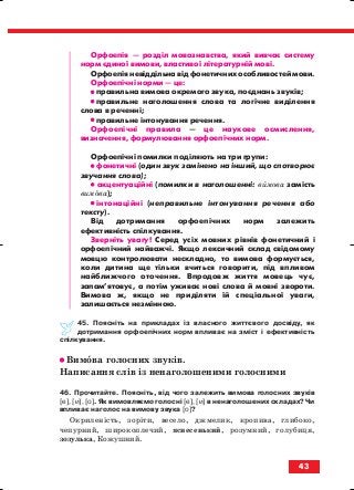 Орфоепія — розділ мовознавства, який вивчає систему
норм єдиної вимови, властивої літературній мові.
Орфоепія невіддільна від фонетичних особливостей мови.
Орфоепічні норми — це:
•• правильна вимова окремого звука, поєднань звуків;
•• правильне наголошення слова та логічне виділення
слова в реченні;
•• правильне інтонування речення.
Орфоепічні правила — це наукове осмислення,
визначення, формулювання орфоепічних норм.
Орфоепічні помилки поділяють на три групи:
•• фонетичні (один звук замінено на інший, що спотворює
звучання слова);
•• акцентуаційні (помилки в наголошенні: вимова замість
вимова);
•• інтонаційні (неправильне інтонування речення або
тексту).
Від дотримання орфоепічних норм залежить
ефективність спілкування.
Зверніть увагу! Серед усіх мовних рівнів фонетичний і
орфоепічний найважчі. Якщо лексичний склад свідомому
мовцю контролювати нескладно, то вимова формується,
коли дитина ще тільки вчиться говорити, під впливом
найближчого оточення. Впродовж життя мовець чує,
запам’ятовує, а потім уживає нові слова й мовні звороти.
Вимова ж, якщо не приділяти їй спеціальної уваги,
залишається незмінною.
45. Поясніть на прикладах із власного життєвого досвіду, як
дотримання орфоепічних норм впливає на зміст і ефективність
спілкування.
•• Вимова голосних звуків.
Написання слів із ненаголошеними голосними
46. Прочитайте. Поясніть, від чого залежить вимова голосних звуків
[е], [и], [о]. Як вимовляємо голосні [е], [и] в ненаголошених складах? Чи
впливає наголос на вимову звука [о]?
Окриленість, зоріти, весело, джмелик, кропива, глибоко,
чепурний, широкоплечий, яснесенький, розумний, голубиця,
зозулька, Кожушний.
43
block_10_2010-12-05-2010-3.qxp 06.08.2010 20:54 Page 43
 