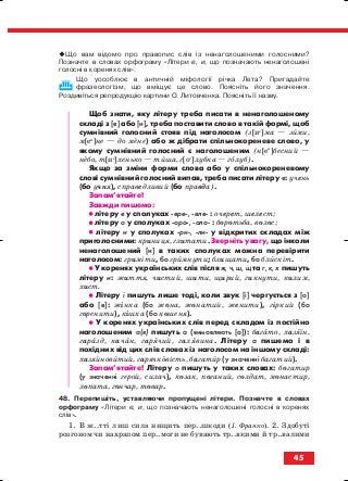 Що вам відомо про правопис слів із ненаголошеними голосними?
Позначте в словах орфограму «Літери е, и, що позначають ненаголошені
голосні в коренях слів».
Що уособлює в античній міфології річка Лета? Пригадайте
фразеологізм, що вміщує це слово. Поясніть його значення.
Роздивіться репродукцію картини О. Литовченка. Поясніть її назву.
Щоб знати, яку літеру треба писати в ненаголошеному
складі з [е] або [и], треба поставити слово в такій формі, щоб
сумнівний голосний стояв під наголосом (з[ие
]ма — зими,
м[еи
]не — до мене) або ж дібрати спільнокореневе слово, у
якому сумнівний голосний є наголошеним (н[еи
]бесний —
небо, т[ие
]хенько — тиша, г[оу
]лубка — голуб).
Якщо за зміни форми слова або у спільнокореневому
слові сумнівний голосний випав, треба писати літеру е: учень
(бо учня), справедливий (бо правда).
Запам’ятайте!
Завжди пишемо:
•• літеру е у сполуках ере , еле : очерет, шелест;
•• літеру о у сполуках оро , оло : боротьба, волос;
•• літеру и у сполуках ри , ли у відкритих складах між
приголосними: криниця, глитати. Зверніть увагу, що інколи
ненаголошений [и] в таких сполуках можна перевірити
наголосом: гриміти, бо гримнути; блищати, бо блискіт.
•• У коренях українських слів після ж, ч, ш, щ та г, к, х пишуть
літеру и: життя, чистий, шити, щирий, гикнути, килим,
хист.
•• Літеру і пишуть лише тоді, коли звук [і] чергується з [о]
або [е]: жінка (бо жона, жонатий, женити), гіркий (бо
горенити), кішка (бо кошеня).
•• У коренях українських слів перед складом із постійно
наголошеним а(я) пишуть а (вимовляють [а]): багато, хазяїн,
гаразд, качан, гарячий, галявина. Літеру а пишемо і в
похідних від цих слів словах із наголосом на іншому складі:
хазяйновитий, гарячковість, багатир (у значенні багатий).
Запам’ятайте! Літеру о пишуть у таких словах: богатир
(у значенні герой, силач), козак, поганий, солдат, монастир,
лопата, гончар, товар.
48. Перепишіть, уставляючи пропущені літери. Позначте в словах
орфограму «Літери е, и, що позначають ненаголошені голосні в коренях
слів».
1. В ж..тті лиш сила нищить пер..шкоди (І. Франко). 2. Здобуті
розгоном чи нахрапом пер..моги не бувають тр..вкими й тр..валими
45
block_10_2010-12-05-2010-3.qxp 06.08.2010 20:54 Page 45
 