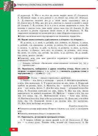 (З журналу). 3. Ми з ж..ття зр..вали наріст моху (Т. Севернюк).
4. Цілющої води я зач..рпнув з гл..бокої кр..ниці (П. Мовчан).
5. Д..тинства теплий віт..р з очей моїх сльозинку вит..р
(О. Довгоп’ят). 6. Обр..ває віт..р п..люстки п..чальні в синій т..шині
(В. Сосюра). 7. В..слуємо. А із в..сла в..селка зводиться в..села. За
селами с..пнули села, мов квіту річка нан..сла (О. Довгий). 8. До
м..нулого в..ртати підганяє мене спом..н (В. Мордань). 9. Від
людського поговору не запнешся пел..ною (Народна творчість).
Слова, написання яких слід перевірити за словником, підкресліть.
49. Подані слова запишіть у дві колонки: з літерою е та літерою и.
П..р..мога, з..л..ний, ч..рговий, зуп..нятися, ст..блина, л..сиця,
ч..рствий, хв..лювання, д..вина, д..сяток, бл..зький, в..шневий,
с..лянка, ч..рв’як, п..рій, ц..буля, к..рувати, л..ман, д..таль,
тр..мтіти, ч..брець, печ..ніг, м..тушня, м..дівник, коз..лець,
бр..ніти, гл..тати, кр..латий, тр..вога, п..р..пустка, об..р..жний,
стр..міти, довгот..лесий.
Правопис яких слів вам довелося перевіряти за орфографічним
словником? Чому?
Укладіть таблицю «Написання ненаголошених голосних [е], [и] у
коренях слів».
50. Перепишіть, вибираючи з дужок потрібну літеру. Після слів із
літерою і в корені після ж, ч, ш, щ та г, к, х запишіть у дужках слово з
чергуванням [і] — [е] або [і] — [о].
Голка — гіркий (горенити) заробіток.
1. Освіта — г(и, і)сть, а господар — розум. 2. Аби вмів працювати,
а ж(и, і)ти навчишся. 3. У корові молоко не к(и, і)сне. 4. Півнячий
гребінь не розч(и, і)сує. 5. Маког(и, і)н — хазяїн в хаті. 6. Пішло
діло — все зак(и, і)піло. 7. Дім без ж(и, і)нки — вітряний млин без
вітру. 8. Гнилими нитками не ш(и, і)ють. 9. Що від к(и, і)шки
народиться, те мишей ловитиме. 10. Цибуля — панна з г(и, і)р, що
має сто шк(и, і)р. 11. Найсмачніше м’ясо — біля к(и, і)сток.
12. Витівки лиса х(и, і)трі хіба що для курки. 13. Дома лев, а на війні
тх(и, і)р. 14. Хороший тесля і до коліна к(и, і)л заструже.
15. Х(и, і)сту на базарі не купиш.
Народна творчість.
Позначте в словах орфограму «Літери и–і після ж, ч, ш, щ та г, к, х в коренях
слів».
Поясніть написання літер и–і в коренях слів.
51. Перепишіть, уставляючи пропущені літери.
1. У чварах губимо до праці давній х..ст (В. Раєвський). 2. Над
усе — ч..стота душі. Тешімо себе, тешім! (М. Самійленко). 3. Не
46
ПРАКТИЧНА СТИЛІСТИКА І КУЛЬТУРА МОВЛЕННЯ
block_10_2010-12-05-2010-3.qxp 06.08.2010 20:54 Page 46
 