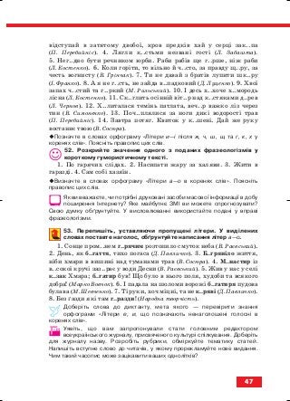 відступай в затятому двобої, кров предків хай у серці зак..па
(П. Перебийніс). 4. Лягли к..стьми незвані гості (Л. Забашта).
5. Нег..дно бути речником юрби. Раби рабів ще г..рше, ніж раби
(Л. Костенко). 6. Коли горіти, то вільно й ч..сто, за правду щ..ру, за
честь вогнисту (В. Грінчак). 7. Ти не давай з братів лупити шк..ру
(І. Франко). 8. А я не г..сть, не зайда в..падковий (Д. Луценко). 9. Хвої
запах ч..стий та г..ркий (М. Рильський). 10. І десь х..хоче х..мородь
лісна (Л. Костенко). 11. Ск..глить осінній віт..р над к..стяками д..рев
(Л. Чернов). 12. Х..литалася темінь патлата, веч..р важко ліз через
тин (В. Симоненко). 13. Поч..плялися за ноги дикі водорості трав
(П. Перебийніс). 14. Завтра потяг. Квиток у к..шені. Дай же руку
востаннє твою (В. Сосюра).
Позначте в словах орфограму «Літери и—і після ж, ч, ш, щ та г, к, х у
коренях слів». Поясніть правопис цих слів.
52. Розкрийте значення одного з поданих фразеологізмів у
короткому гумористичному тексті.
1. По гарячих слідах. 2. Насипати жару за халяви. 3. Жити в
гаразді. 4. Сам собі хазяїн.
Визначте в словах орфограму «Літери а—о в коренях слів». Поясніть
правопис цих слів.
Як ви вважаєте, чи потрібні друковані засоби масової інформації в добу
поширення Інтернету? Яке майбутнє ЗМІ ви можете спрогнозувати?
Свою думку обґрунтуйте. У висловлюванні використайте подані у вправі
фразеологізми.
53. Перепишіть, уставляючи пропущені літери. У виділених
словах поставте наголос, обґрунтуйте написання літер а—о.
1. Сонце пром..нем г..рячим розтопило смуток неба (В. Раєвський).
2. День, як б..гаття, тихо погаса (Д. Павличко). 3. Б..гряніло життя,
ніби хмари в вишині над туманами трав (В. Сосюра). 4. М..настир із
в..сокої кручі заз..рає у води Десни (В. Раєвський). 5. Жив у нас у селі
к..зак Хмара; б..гатир був! Що було в нього поля, худоби та всякого
добра! (Марко Вовчок). 6. І падала на шоломи ворожі б..гатиря пудова
булава (М. Шевченко). 7. Ті руки, хоч міцні, та не к..ряві (Д. Павличко).
8. Без ґазди які там г..разди! (Народна творчість).
Доберіть слова до диктанту, мета якого — перевірити знання
орфограми «Літери е, и, що позначають ненаголошені голосні в
коренях слів».
Уявіть, що вам запропонували стати головним редактором
всеукраїнського журналу, присвяченого культурі спілкування. Доберіть
для журналу назву. Розробіть рубрики, обміркуйте тематику статей.
Напишіть вступне слово до читачів, у якому прорекламуйте нове видання.
Чим такий часопис може зацікавити ваших однолітків?
47
block_10_2010-12-05-2010-3.qxp 06.08.2010 20:54 Page 47
 