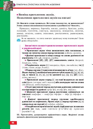 •• Вимова приголосних звуків.
Позначення приголосних звуків на письмі
54. Вимовте слова правильно. Які слова пишемо так, як вимовляємо?
У яких словах між вимовою й написанням є розбіжність? Поясніть.
Приказка, мережка, боротьба, вокзал, джміль, бджілка, дзвін,
головний, ґелґотіти, сміється, змагаєшся, поморочся, лисичці,
мишці, легкість, зшити, зчіплювач, розступитися, розмежувати,
розставити.
Як ви вважаєте, чи легко вивчати українську мову іноземцям? Свою
думку обґрунтуйте.
Запам’ятате основні правила вимови приголосних звуків
в українській мові:
•• Приголосні звуки чітко вимовляють між голосними, а
також на початку слова перед голосним: ходити, писати.
•• Дзвінкі приголосні в кінці складу чи слова дзвінкості не
втрачають: дід, зуб, стежка, горобці.
•• Приголосні [дж], [дз], [дз’] вимовляють злито: джерело,
дзеркало, ґедзь.
•• Розрізняють звуки [г] (говорити, берег, поглибити) та [ґ]
(ґава, ґанок, аґрус, дзиґа).
•• Перед звуком [і] приголосні вимовляють м’яко (сік, дім).
Лише перед [і] напівпом’якшуються губні звуки [б], [п], [в], [м],
[ф], а також [г], [ґ], [к], [х] та шиплячі [ш], [ж], [ч], [дж] (віск,
гість, шість).
•• Приголосні звуки перед [і] не пом’якшуються на межі
слів (брат і сестра; мед і молоко) або значущих частин слова
(безідейний, медінститут).
•• Глухі приголосні перед наступним дзвінким змінюються
на відповідні їм дзвінкі: про[зі]ба, моло[ді]ба, во[ґ]зал.
•• Шиплячі приголосні перед свистячими змінюються на
свистячі: кни[ж]ка — кни[зі]ці; до[ч]ка — до[ц::]і; до[ш]ка —
до[cіц:]і.
•• Дзвінкі приголосні перед глухими здебільшого
дзвінкості не втрачають. Проте звук [г] перед глухими [к], [т]
змінюється на глухий [х]: ле[х]ко, ні[х]ті.
•• Уподібнення приголосних звуків відбувається за вимови
дієслів на ться, шся: сміється [cім’ійец::а]; купаєшся
[купайеи
cі:а].
55. Прочитайте, дотримуючи орфоепічних норм. Виділені слова
запишіть фонетичною транскрипцією.
48
ПРАКТИЧНА СТИЛІСТИКА І КУЛЬТУРА МОВЛЕННЯ
block_10_2010-12-05-2010-3.qxp 06.08.2010 20:54 Page 48
 