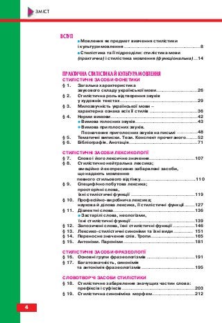 ВСТУП
•• Мовлення як предмет вивчення стилістики
і культури мовлення ...........................................................8
•• Стилістика та її підрозділи: стилістика мови
(практична) і стилістика мовлення (функціональна)...14
ПРАКТИЧНА СТИЛІСТИКА Й КУЛЬТУРА МОВЛЕННЯ
СТИЛІСТИЧНІ ЗАСОБИ ФОНЕТИКИ
§ 1. Загальна характеристика
звукового складу української мови................................26
§ 2. Стилістична роль відтворення звуків
у художніх текстах............................................................29
§ 3. Милозвучність української мови –
характерна ознака всіх її стилів .....................................36
§ 4. Норми вимови...................................................................42
•• Вимова голосних звуків ................................................43
•• Вимова приголосних звуків.
Позначення приголосних звуків на письмі ................48
§ 5. Тематичні виписки. Тези. Конспект прочитаного.........52
§ 6. Бібліографія. Анотація.....................................................71
СТИЛІСТИЧНІ ЗАСОБИ ЛЕКСИКОЛОГІЇ
§ 7. Слово і його лексичне значення...................................107
§ 8. Стилістично нейтральна лексика;
емоційно й експресивно забарвлені засоби,
що надають мовленню
певного стильового відтінку...........................................110
§ 9. Специфічно побутова лексика;
просторічні слова,
їхні стилістичні функції .................................................119
§ 10. Професійно виробнича лексика;
наукова й ділова лексика, її стилістичні функції........127
§ 11. Діалектні слова...............................................................136
•• Застарілі слова, неологізми,
їхні стилістичні функції .................................................139
§ 12. Запозичені слова, їхні стилістичні функції .................146
§ 13. Лексико стилістичні синоніми та їхні види ............... 151
§ 14. Переносне значення слів. Тропи..................................165
§ 15. Антоніми. Пароніми .......................................................181
СТИЛІСТИЧНІ ЗАСОБИ ФРАЗЕОЛОГІЇ
§ 16. Основні групи фразеологізмів .....................................191
§ 17. Багатозначність, синонімія
та антонімія фразеологізмів .........................................195
СЛОВОТВОРЧІ ЗАСОБИ СТИЛІСТИКИ
§ 18. Стилістичне забарвлення значущих частин слова:
префіксів і суфіксів ........................................................203
§ 19. Стилістична синоніміка морфем.................................212
4
ЗМІСТ
titul_zmist_10.qxp 06.08.2010 19:17 Page 4
 