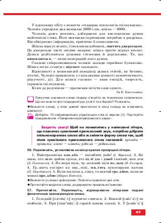 У науковому обігу є поняття «ґендерна психологія спілкування».
Чоловік упродовж дня вимовляє 2000 слів, жінка — 8000.
Чоловік довго мовчить, добираючи для висловлення думки
найточніші слова. Його мовчання спричинене потребою в роздумах.
Він обмірковує інформацію, критично її осмислюючи.
Жінка міркує вголос, її мовлення цебенить, мигтить джерельцем.
Це джерельце часто змінює напрям: жінка просто міркує вголос.
Думки розбігаються різними стежками й доріжками. Те, що
вимовляється, — лише попередній ескіз думки.
Сказане співрозмовником чоловік завжди сприймає буквально.
Жінка легко «зчитує» підтекст сказаного.
Відмінності в мовленнєвій поведінці різних статей, як бачимо,
істотні. Чоловік привносить у спілкування цінності компетентності,
рішучості, дії. Для жінки головне — вияв емоцій, творчість,
гармонія спілкування.
Ключ до розуміння — прагнення почути одне одного.
За К. Кисельовою.
Лексичне значення слова ґендер з’ясуйте за тлумачним словничком.
Що ви знаєте про ґендерний рух у світі та в Україні? Розкажіть.
Визначте слова, у яких дзвінкі приголосні в кінці складу не втрачають
дзвінкості.
Доберіть 10 найуживаніших українських слів зі звуком [ґ]. Підготуйте
повідомлення «Повернення репресованого звука».
Зверніть увагу! Щоб не помилитись у написанні літери,
що позначає сумнівний приголосний звук, потрібно дібрати
спільнокореневе слово або ж змінити форму слова так, щоб
після сумнівного приголосного стояв голосний: просьба —
просити; нігті — ніготь; рідкий — ріденький.
56. Перепишіть, уставляючи на місці крапок пропущені літери.
1. Найстрашніша кля..ьба — полюбити раба! (І. Франко). 2. Не
знаю, хто мене зробив орлом, хто кі..ті дав і дзьоб тяжкий, мов лом
(Д. Павличко). 3. Як моря шум, тр..вожний шум во..залу (В. Сосюра).
4. Гр..мить експрес на пер..гоні, ми..тять пунктирами вагони
(П. Перебийніс). 5. Коли жалуєш д..тину, то навчай гро..ьбою, коли не
можна про..ьбою (Марко Вовчок).
Визначте у словах орфограми. Поясніть правопис цих слів.
Прочитайте виділені слова, додержуючи правильної вимови.
57. Прочитайте. Перепишіть, відтворюючи літерами подані
фонетичною транскрипцією слова.
1. Голодній [лие
сиці:і] курчатко сниться. 2. Кожній [свасіціі] по
ковбасці. 3. При [пшеи
ниці:і] гарній жнива славні. 4. У [книзіціі]
49
block_10_2010-12-05-2010-3.qxp 06.08.2010 20:54 Page 49
 
