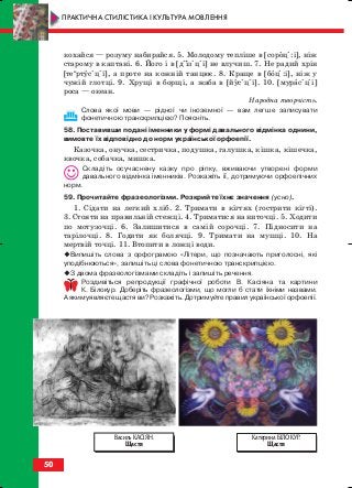 кохайся — розуму набирайся. 5. Молодому тепліше в [сороці:і], ніж
старому в каптані. 6. Його і в [діізіціі] не влучиш. 7. Не радий хрін
[теи
ртусіціі], а проте на кожній танцює. 8. Краще в [боці:і], ніж у
чужій глотці. 9. Хрущі в борщі, а жаба в [йусіціі]. 10. [мурасіціі]
роса — океан.
Народна творчість.
Слова якої мови — рідної чи іноземної — вам легше записувати
фонетичною транскрипцією? Поясніть.
58. Поставивши подані іменники у формі давального відмінка однини,
вимовте їх відповідно до норм української орфоепії.
Казочка, онучка, сестричка, подушка, галушка, кішка, кішечка,
квочка, собачка, мишка.
Складіть осучаснену казку про ріпку, вживаючи утворені форми
давального відмінка іменників. Розкажіть її, дотримуючи орфоепічних
норм.
59. Прочитайте фразеологізми. Розкрийте їхнє значення (усно).
1. Сідати на легкий хліб. 2. Тримати в кігтях (гострити кігті).
3. Стояти на правильній стежці. 4. Триматися на ниточці. 5. Ходити
по мотузочці. 6. Залишитися в самій сорочці. 7. Підносити на
тарілочці. 8. Годити як болячці. 9. Тримати на мушці. 10. На
мертвій точці. 11. Втопити в ложці води.
Випишіть слова з орфограмою «Літери, що позначають приголосні, які
уподібнюються», запишіть ці слова фонетичною транскрипцією.
З двома фразеологізмами складіть і запишіть речення.
Роздивіться репродукції графічної роботи В. Касіяна та картини
К. Білокур. Доберіть фразеологізми, що могли б стати їхніми назвами.
А яким уявляєте щастя ви? Розкажіть. Дотримуйте правил української орфоепії.
50
ПРАКТИЧНА СТИЛІСТИКА І КУЛЬТУРА МОВЛЕННЯ
Катерина БІЛОКУР.
Щастя
Василь КАСІЯН.
Щастя
block_10_2010-12-05-2010-3.qxp 06.08.2010 20:54 Page 50
 