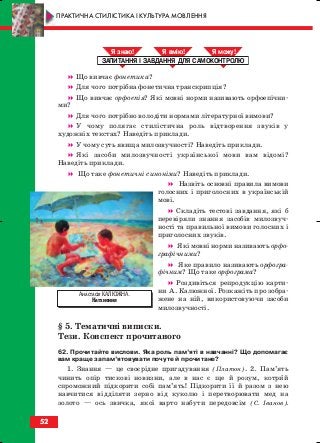 Що вивчає фонетика?
Для чого потрібна фонетична транскрипція?
Що вивчає орфоепія? Які мовні норми називають орфоепічни
ми?
Для чого потрібно володіти нормами літературної вимови?
У чому полягає стилістична роль відтворення звуків у
художніх текстах? Наведіть приклади.
У чому суть явища милозвучності? Наведіть приклади.
Які засоби милозвучності української мови вам відомі?
Наведіть приклади.
Що таке фонетичні синоніми? Наведіть приклади.
Назвіть основні правила вимови
голосних і приголосних в українській
мові.
Складіть тестові завдання, які б
перевіряли знання засобів милозвуч
ності та правильної вимови голосних і
приголосних звуків.
Які мовні норми називають орфо
графічними?
Яке правило називають орфогра
фічним? Що таке орфограма?
Роздивіться репродукцію карти
ни А. Калюжної. Розкажіть про зобра
жене на ній, використовуючи засоби
милозвучності.
§ 5. Тематичні виписки.
Тези. Конспект прочитаного
62. Прочитайте вислови. Яка роль пам’яті в навчанні? Що допомагає
вам краще запам’ятовувати почуте й прочитане?
1. Знання — це своєрідне пригадування (Платон). 2. Пам’ять
чинить опір тискові новизни, але в нас є ще й розум, котрий
спроможний підкорити собі пам’ять! Підкорити її й разом з нею
навчитися відділяти зерно від куколю і перетворювати мед на
золото — ось звичка, якої варто набути передовсім (С. Іванов).
ЗАПИТАННЯ І ЗАВДАННЯ ДЛЯ САМОКОНТРОЛЮ
Я знаю! Я вмію! Я мож !
52
ПРАКТИЧНА СТИЛІСТИКА І КУЛЬТУРА МОВЛЕННЯ
Анастасія КАЛЮЖНА.
Натхнення
block_10_2010-12-05-2010-3.qxp 06.08.2010 20:54 Page 52
 