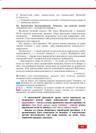 3. Запам’ятай одне: запам’ятати все неможливо! Записуй!
(С. Балакін).
Розкрийте значення польського прислів’я «Поганенька ручка краща за
найміцнішу пам’ять».
63. Прочитайте висловлювання. Поясніть, що означає вислів
«Справжній читач — це водночас відбирач».
Великий чеський педагог Ян Амос Коменський у середині
ХVІІ століття виголосив промову «Про майстерне користування
книжками — найпершим знаряддям культури природних здіб
ностей». І хоч висловленим у ній думкам понад триста років, вони не
втратили своєї вартості.
Ось уривок з цієї промови: «Не досить читати книжки, їх треба
читати уважно: з тією метою, щоб найважливіше помічалося і
виносилось.
Помічалося — у самій книжці, якщо вона твоя, виносилося, тобто
виписувалось, і з власної книжки, і з чужої. Відбирати най
суттєвіше — справа такої надзвичайної важливості, що неможливий
справжній читач, котрий не був би водночас відбирачем.
…Покладатися лише на пам’ять — усе одно, що читати на вітер,
тому що пам’ять наша надзвичайно нетривка, багато чого вбирає в
себе, але незабаром втрачає, якщо воно не закріплене за допомогою
письма. Тож допомагаймо пам’яті вловлювати корисне! Найліпше,
коли все корисне виписуватиметься і занотовуватиметься…»
З посібника.
Складіть план висловлювання, запишіть його. Поясніть значення
складання плану в опрацюванні тексту.
Що ви знаєте про правила наукової організації праці? Розкажіть. Чи
вважаєте ви, що вміння вдумливо та уважно читати допоможе вам в
опануванні обраною професією?
Я — ЧИТАЧ. Розкажіть, як читаєте книжки ви особисто? Чи ведете
читацький щоденник? Розробіть схему записів до читацького
щоденника, яка здається вам найраціональнішою.
У навчальній діяльності дуже часто вдаються до
поєднання різних видів мовленнєвої діяльності —
аудіювання – письмо (учень одночасно слухає сприймає та
записує: план лекції, диктант тощо), читання – письмо (учень
одночасно читає та записує: план тексту, реферат тощо).
Записи не тільки зберігають сприйнятий матеріал, а й
допомагають його осмислити та засвоїти. З навчальною
метою застосовують такі види записів, як план, тези,
тематичні виписки, конспект.
53
block_10_2010-12-05-2010-3.qxp 06.08.2010 20:54 Page 53
 