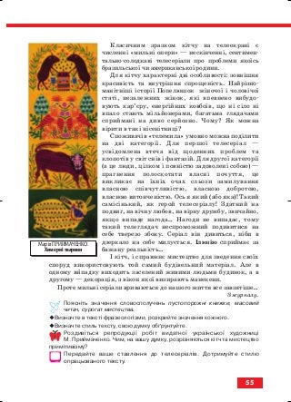 Класичним зразком кітчу на телеекрані є
численні «мильні опери» — нескінченні, сентимен
тально солодкаві телесеріали про проблеми якоїсь
бразильської чи американської родини.
Для кітчу характерні дві особливості: зовнішня
красивість та внутрішня спрощеність. Найрізно
манітніші історії Попелюшок жіночої і чоловічої
статі, незалежних жінок, які впевнено вибудо
вують кар’єру, енергійних ковбоїв, що ні сіло ні
впало стають мільйонерами, багатьма глядачами
сприймані на диво серйозно. Чому? Як можна
вірити в такі нісенітниці?
Споживачів «телемила» умовно можна поділити
на дві категорії. Для першої телесеріал —
усвідомлена втеча від щоденних проблем та
клопотів у світ снів і фантазій. Для другої категорії
(а це люди, цілком і повністю задоволені собою) —
прагнення полоскотати власні почуття, це
викликає на їхніх очах сльози замилування
власною співчутливістю, власною добротою,
власною витонченістю. Ось я який (або яка)! Такий
самісінький, як герой телесеріалу! Здатний на
подвиг, на вічну любов, на вірну дружбу, звичайно,
якщо випаде нагода… Нагоди не випадає, тому
такий телеглядач неспроможний подивитися на
себе тверезо збоку. Серіал він дивиться, ніби в
дзеркало на себе милується. Ілюзію сприймає за
бажану реальність…
І кітч, і справжнє мистецтво для зведення своїх
споруд використовують той самий будівельний матеріал. Але в
одному випадку виходить заселений живими людьми будинок, а в
другому — декорація, з вікон якої визирають манекени.
Проте мильні серіали вриваються до нашого життя все завзятіше…
З журналу.
Поясніть значення словосполучень пустопорожні книжки, масовий
читач, сурогат мистецтва.
Визначте в тексті фразеологізми, розкрийте значення кожного.
Визначте стиль тексту, свою думку обґрунтуйте.
Роздивіться репродукції робіт видатної української художниці
М. Приймаченко. Чим, на вашу думку, розрізняються кітч та мистецтво
примітивізму?
Передайте ваше ставлення до телесеріалів. Дотримуйте стилю
опрацьованого тексту.
55
Марія ПРИЙМАЧЕНКО.
Химерні тварини
block_10_2010-12-05-2010-3.qxp 06.08.2010 20:55 Page 55
 
