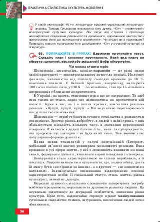 У своїй монографії «Кітч і література» відомий український літературо
знавець Тамара Гундорова висловила таку думку: «Кітч — неминучий і
всеприсутній супутник культури. Він лікує від стресів і пропонує
неконфліктне поєднання реального та ідеального, одомашнює мистецтво і
пристосовує його до полегшеного сприйняття». Чи згодні ви з науковцем?
Проведіть власне культурологічне дослідження «Кітч у сучасній культурі та
літературі».
65. ПОПРАЦЮЙТЕ В ГРУПАХ! Вдумливо прочитайте текст.
Складіть план і конспект прочитаного. Який вид плану ви
оберете: цитатний, вільний або змішаний? Вибір обґрунтуйте.
Чи можна купити мрію
Шопоманія, шопоголізм, шопінг паранойя — це різні назви
однієї пристрасті — неконтрольованого потягу до купівлі. На думку
фахівців, залежністю від шопінгу сьогодні вражене до 10 %
населення планети. У Великій Британії, наприклад, налічують
700 тисяч шопоголіків, у США — 55 мільйонів, стан ще 15 мільйонів
американців є близьким до критичного.
В Україні, на щастя, становище поки що не загрозливе. Та щоб
воно таким не стало, якраз час замислитись: як протистояти цій
напасті. Адже в нас, як і в інших країнах, нав’язлива реклама
умовляє: «Купуй, купуй, купуй…» Ми неухильно перетворюємося
на суспільство споживання.
Шопоманія — атрибут благополучного суспільства з розвинутою
економікою. Зростає рівень добробуту, в людей є зайві гроші, у них
збільшується кількість вільного часу, а магазини переповнені
товарами. З’являється дедалі більше гіга , мега та супермаркетів,
які продають що завгодно і на будь який смак. Тож шопінг стає
популярною формою дозвілля.
Поява нових технологій у галузі комунікацій (Інтернет,
мобільний зв’язок) значно розширила можливості реклами. Вона
проникає в усі сфери життя, у неї є можливість впливати на наші
смаки, формувати цінності, визначати норми поведінки та інтереси.
Конкуренція стала характеристикою не тільки виробників, а й
покупців. Людина намагається купувати те, що, з одного боку, дасть
їй змогу бути «не гіршою за інших», а з другого — «не зливатися з
натовпом». Індивідуальне споживання віддзеркалює основні
характеристики особи: її соціальний статус, стиль життя, рівень
культури і, звичайно, доходів.
Моральні цінності суспільства споживачів заперечують потребу
всебічного розумового, морального та духовного розвитку людини. Це
неухильно підштовхує до деградації особистості, зниження рівня
культури. Крім того, надзвичайно спрощує процес маніпулювання
суспільною свідомістю: темних, затурканих, неосвічених людей легко
обманювати.
56
ПРАКТИЧНА СТИЛІСТИКА І КУЛЬТУРА МОВЛЕННЯ
block_10_2010-12-05-2010-3.qxp 06.08.2010 20:55 Page 56
 