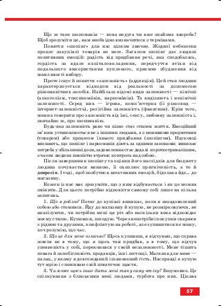 Що ж таке шопоманія — нова недуга чи вже знайома хвороба?
Щоб зрозуміти це, нам необхідно визначитися з термінами.
Поняття «шопінг» для нас цілком звичне. Жодної небезпеки
процес закупівлі товарів не несе. Загалом шопінг дає людині
позитивних емоцій: радість від придбання речі, яка сподобалась,
гордість за вдале капіталовкладення, передчуття втіхи від
подальшого використання купленого, приємне збудження від
можливості вибору.
Проте існує й поняття «залежність» (аддикція). Цей стан людини
характеризується відходом від реальності за допомогою
різноманітних засобів. Найбільш відомі види залежності — хімічні
(алкоголізм, токсикоманія, наркоманія). Та виділяють і нехімічні
залежності. Серед них — ігрова, комп’ютерна (її різновид —
інтернет залежність), релігійна залежність (фанатизм). Крім того,
можна говорити про залежність від їжі, сексу, любовну залежність і,
звичайно ж, про шопоманію.
Будь яка залежність рано чи пізно стає стилем життя. Емоційний
зв’язок установлюється не з іншими людьми, а з неживими предметами
(товаром) або процесом їхнього придбання (шопінгом). Науковці
визнають, що шопінг і наркоманія діють за одними законами: виникає
потреба у збільшенні дози, задоволення стає дедалі короткотривалішим,
з часом людина повністю втрачає контроль над собою.
Після завершення шопінгу та оцінки його наслідків для бюджету
людина почувається винною, її охоплює пригніченість, а то й
депресія. І тоді, щоб позбутися негативних емоцій, бідолаха йде… до
магазину.
Кожен із нас має зрозуміти, що з ним відбувається і як це можна
змінити. Для цього потрібно відповісти самому собі лише на кілька
запитань.
1. Що я роблю? Потяг до купівлі виникає, коли я незадоволений
собою або стомився. Йду до магазину й купую, не розмірковуючи, не
аналізуючи, чи потрібна мені ця річ або наскільки вона відповідає
моєму стилю. Купивши, шкодую. Через непотрібні покупки сварюся
з ріднею та друзями, конфліктую на роботі, але зупинитися не можу,
хоч розумію, що час.
2. Що це для мене означає? Щось купивши, я відчуваю, що справа
зовсім не в тому, що я щось там придбав, а в тому, що відчув
упевненість у собі, переконався у своїй незалежності. Мене тішить
повага й запобігливість продавців, їхні лестощі. Магазин для мене —
палац, у якому я довгожданий і шанований гість. Насправді я купую
тут мрію і споживаю свій шматочок щастя.
3. Чи може щось інше дати мені таку саму втіху? Безумовно. Це
спілкування з близькими мені людьми, турбота про них. Цікава
57
block_10_2010-12-05-2010-3.qxp 06.08.2010 20:55 Page 57
 