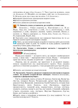 спіткнутись ні разу (Олег Ольжич). 7. Часу і далі не осягнеш.. оком
(А. Малишко). 8. Шкребет..ся поглинал..ний час (А. Коляновський).
9. Ой доле, доле, що з люд..ми ти коїш..? (Л. Костенко).
Передайте фонетичною транскрипцією виділені слова.
Визначте в реченнях антоніми.
Поясніть уживання в реченнях розділових знаків.
73. Запишіть слова, уставляючи, де потрібно, м’який знак.
Ольгопіл.., Сіверс..кодонец..к, Благовєщен..с..к, Н..ю
Йорк, Хар..ків, севастопол..с..кий, сіл..с..коогосподар..с..кий,
перемишл..с..кий, сформул..ований, триміл..йонний, Нижн..о
колимс..к, Верхн..одніпровс..к, Солов..йов, Салас..єв, Усол..є,
П..отровський, Вороб..йов.
Підготуйте усне повідомлення про вживання буквосполук йо та ьо.
Правило проілюструйте прикладами з вправи.
Уявіть, що вам запропонували розробити тематику сайта для вчителів
української мови та учнів. Чи потрібні на ньому рубрики, присвячені
правопису? Свою думку обґрунтуйте.
74. Прочитайте. Слова з апострофом запишіть і передайте їх
фонетичною транскрипцією.
М’ята [мйата].
Народ для людини — не просто сім’я, це ланцюг з найміцнішого
заліза, а вона сама — нерозривне його кільце. Народ — непорушна
крем’яна скеля, людина ж проти неї — лише піщинка.
Людина, яка не розуміє, що прив’язує її до рідного народу,
помалу відривається від національного ґрунту. Така людина
двоїться у ставленні до рідного, і така роздвоєність роз’їдає їй душу.
За Н. Григор’євим Нашим.
Поясніть, що позначає на письмі апостроф.
75. Прочитайте. Поясніть уживання і невживання апострофа в поданих
словах. За потреби скористайтеся таблицею «Уживання апострофа»,
поданою в «Довідковому бюро».
Сім’я, духмяний, свято, зв’язок, В’ячеслав, Святослав, Валер’ян,
Лук’ян, гуморист Василь Чечвянський, артист Іван Мар’яненко,
романіст Іван Багряний, живописець Сергій Григор’єв, історик Іван
Крип’якевич, місто Звягель, село Листвянка, торф’яна
промисловість, тьмяний день, варшав’янин, пів’яру, пів’ями,
подвір’я, повітря, заозер’я, роз’їзд, від’ємний, з’ятрений, зябровий,
з’їдять, зіскочити, зять, під’ярок, Мар’яна Прядченко, бур’ян,
буряк, роз’їхатися, розійтися.
Укажіть слова з позиційним уставлянням [і] в кінці префіксів. Чи є це
засобом милозвучності? Поясніть.
61
block_10_2010-12-05-2010-3.qxp 06.08.2010 20:55 Page 61
 