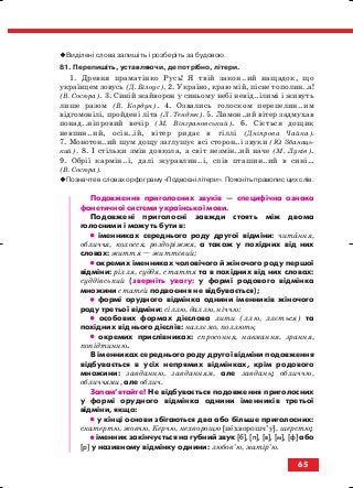 Виділені слова запишіть і розберіть за будовою.
81. Перепишіть, уставляючи, де потрібно, літери.
1. Древня праматінко Русь! Я твій закон..ий нащадок, що
українцем зовусь (Д. Білоус). 2. Україно, краю мій, пісне тополин..а!
(В. Сосюра). 3. Синій жайворон у синьому небі невід..ілимі і живуть
лише разом (В. Кордун). 4. Озвались голоском перепелин..им
відгомонілі, пройдені літа (Л. Тендюк). 5. Лимон..ий вітер задмухав
понад..ніпровий вечір (М. Вінграновський). 6. Сіється дощик
невпин..ий, осін..ій, вітер ридає в гіллі (Дніпрова Чайка).
7. Монотон..ий шум дощу заглушує всі сторон..і звуки (Ю. Збанаць
кий). 8. І стільки змін довкола, а світ незмін..ий наче (М. Луків).
9. Обрії кармін..і, далі журавлин..і, спів пташин..ий в сині…
(В. Сосюра).
Позначте в словах орфограму «Подвоєні літери». Поясніть правопис цих слів.
Подовження приголосних звуків — специфічна ознака
фонетичної системи української мови.
Подовжені приголосні завжди стоять між двома
голосними і можуть бути в:
•• іменниках середнього роду другої відміни: читання,
обличчя, колосся, роздоріжжя, а також у похідних від них
словах: життя — життєвий;
•• окремих іменниках чоловічого й жіночого роду першої
відміни: рілля, суддя, стаття та в похідних від них словах:
суддівський (зверніть увагу: у формі родового відмінка
множини статей подвоєння не відбувається);
•• формі орудного відмінка однини іменників жіночого
роду третьої відміни: сіллю, даллю, ніччю;
•• особових формах дієслова лити (ллю, ллється) та
похідних від нього дієслів: наллємо, поллють;
•• окремих прислівниках: спросоння, навмання, зрання,
попідтинню.
В іменниках середнього роду другої відміни подовження
відбувається в усіх непрямих відмінках, крім родового
множини: завданню, завданням, але завдань; обличчю,
обличчями, але облич.
Запам’ятайте! Не відбувається подовження приголосних
у формі орудного відмінка однини іменників третьої
відміни, якщо:
•• у кінці основи збігаються два або більше приголосних:
скатертю, жовчю, Керчю, нехворощю [нехворошч’у], шерстю;
•• іменник закінчується на губний звук [б], [п], [в], [м], [ф] або
[р] у називному відмінку однини: любов’ю, матір’ю.
65
block_10_2010-12-05-2010-3.qxp 06.08.2010 20:55 Page 65
 