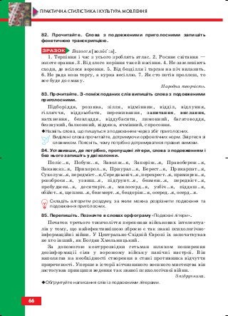 82. Прочитайте. Слова з подовженими приголосними запишіть
фонетичною транскрипцією.
Волосся [волосі:а].
1. Терпіння і час з усього зроблять атлас. 2. Росяне світання —
золоте орання. 3. Від злого коріння таке й насіння. 4. Не зазеленіють
сходи, де всілося вороння. 5. Від безділля і тарган на піч вилазить.
6. Не рада коза торгу, а курка весіллю. 7. Як сто потів проллєш, то
все буде до смаку.
Народна творчість.
83. Прочитайте. З поміж поданих слів випишіть слова з подовженими
приголосними.
Підборіддя, роззява, зілля, відмінник, відділ, відлуння,
гілляччя, віддзьобати, переживання, запитання, вислання,
натхнення, безвладдя, віддубасити, лимонний, багатоводдя,
беззвукий, балконний, віддяка, ячмінний, спросоння.
Назвіть слова, що пишуться з подвоєнням через збіг приголосних.
Виділені слова прочитайте, дотримуючи орфоепічних норм. Звіртеся зі
словником. Поясніть, чому потрібно дотримуватися правил вимови.
84. Уставивши, де потрібно, пропущені літери, слова з подовженням і
без нього запишіть у дві колонки.
Поліс..я, Побуж..я, Заволж..я, Запоріж..я, Правобереж..я,
Закавказ..я, Прихорол..я, Приурал..я, Берест..я, Прикарпат..я,
Сухолуж..я, передміст..я, Середньовіч..я, перехрест..я, примирен..я,
роззброєн..я, узвиш..я, підґрунт..я, безмеж..я, передвіст..я,
пробуджен..я, десятиріч..я, милосерд..я, узбіч..я, піддаш..я,
обійст..я, щеплен..я, безсмерт..я, бездоріж..я, осеред..я, осерд..я.
Складіть алгоритм роздуму, за яким можна розрізнити подвоєння та
подовження приголосних.
85. Перепишіть. Позначте в словах орфограму «Подвоєні літери».
Початок третього тисячоліття переконав військових інтелектуа
лів у тому, що найефективнішою зброєю є так звані психологічно
інформаційні війни. У Центрально Східній Європі їх започаткував
не хто інший, як Богдан Хмельницький.
За допомогою контррозвідки гетьман шляхом поширення
дезінформації сіяв у ворожому війську панічні настрої. Він
наполягав на необхідності створення в стані противника відчуття
приреченості. Уперше в історії вітчизняного воєнного мистецтва він
застосував принципи ведення так званої психологічної війни.
З підручника.
Обґрунтуйте написання слів із подвоєними літерами.
66
ПРАКТИЧНА СТИЛІСТИКА І КУЛЬТУРА МОВЛЕННЯ
block_10_2010-12-05-2010-3.qxp 06.08.2010 20:55 Page 66
 