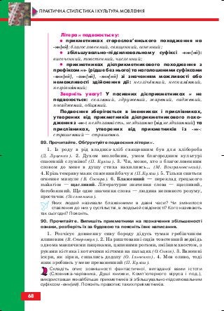 Літера н подвоюється у:
•• прикметниках старослов’янського походження на
нн(ий): благословенний, священний, огненний;
•• збільшувально підсилювальному суфіксі енн(ий):
височенний, товстенний, численний;
•• прикметниках дієприкметникового походження з
префіксом не (рідше без нього) та наголошеними суфіксами
енн(ий), анн(ий), янн(ий) зі значенням можливості або
неможливості здійснення дії: незліченний, несказанний,
незрівнянний;
Зверніть увагу! У пасивних дієприкметниках н не
подвоюється: сказаний, здружений, жарений, саджений,
посаджений, обіцяний.
Подвоєння зберігається в іменниках і прислівниках,
утворених від прикметників дієприкметникового похо
дження з нн : нездоланність, нездоланно (від нездоланний) та
прислівниках, утворених від прикметників із нн :
страшенний — страшенно.
89. Прочитайте. Обґрунтуйте подвоєння літери н.
1. Із роду в рід владика хліб священним був для хлібороба
(Д. Луценко). 2. Духом незлобним, умом благородним культурі
спасенній служімо! (П. Куліш). 3. Чи, може, хто з благословенним
словом до мене в душу стиха нахиливсь… (М. Вінграновський).
4. Крізь темряву маяк спасенний бачу я (П. Куліш). 5. Тільки сниться
огненне минуле (В. Сосюра). 6. Блаженний — переклад грецького
makarios — щасливий. Літературне значення слова — щасливий,
богобоязний. Ще одне значення слова — людина неповного розуму,
простачок (Зі словника).
Яких людей називали блаженними в давні часи? Чи змінилося
ставлення до них у суспільстві, в людській свідомості? Кого називають
так сьогодні? Поясніть.
90. Прочитайте. Випишіть прикметники на позначення збільшеності
ознаки, розберіть їх за будовою та поясніть їхнє написання.
1. Розчісує довженну сиву бороду дідусь туман гребінчиком
ялиновим (В. Сторожук). 2. На риштованні сидів товстенний ведмідь
з двома мавпячими пащеками, цапиними рогами, зміїним хвостом, з
руками кістяка і котячими кігтями на пальцях (О. Сомів). 3. Важенні
іскри, як зірки, сипались додолу (О. Ільченко). 4. Мов оливо, тоді
язик зробивсь у мене преваженний (П. Куліш).
Складіть опис зовнішності фантастичної, вигаданої вами істоти
(Словника чарівника, Душі книжки, Комп’ютерного віруса і под.),
використавши якнайбільше прикметників зі збільшувально підсилювальним
суфіксом енн(ий). Поясніть правопис таких прикметників.
68
ПРАКТИЧНА СТИЛІСТИКА І КУЛЬТУРА МОВЛЕННЯ
block_10_2010-12-05-2010-3.qxp 06.08.2010 20:55 Page 68
 