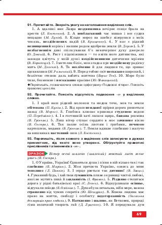 91. Прочитайте. Зверніть увагу на наголошення виділених слів.
1. А вдалині вже Лавра нездвиженна вечірнє сонце брала на
хрести (Л. Костенко). 2. А невблаганний час минав і все судив
нещадно (М. Луків). 3. Кладе мороз на шибку візерунки з моїх
чекань, нездійснених надій (В. Крищенко). 4. У нас є рідний
незнищенний корінь і нашим родом вдобрена земля (В. Дергач). 5. У
незбагненнім диві спілкування б’є невичерпне духу джерело
(О. Довгий). 6. Ряст і підсніжники — то квіти мого дитинства, які
завжди цвітуть у моїй душі нездійсненними дитячими мріями
(В. Корнійчук). 7. І метелик біліє, мов згадка про нездійснену радісну
мить (М. Доленго). 8. Та незліченне й для людини те, що зринає
щохвилини (М. Рильський). 9. Перед тобою світ несказано широкий, і
безліччю стежок даль вабить життєва (Борис Тен). 10. Море було
тихе, безмежне і несказанно красиве (Ю. Збанацький).
Перепишіть, позначаючи в словах орфограму «Подвоєні літери». Поясніть
правопис цих слів.
92. Прочитайте. Поясніть відсутність подвоєння н у виділених
словах.
1. І край наш рідний молоком та медом тече, мов та земля
обітована (П. Куліш). 2. Від краю нежданої прірви дорога рвонеться
назад (В. Мороз). 3. Глибока хлюпає криниця студеною водою
(П. Перебийніс). 4. І в гостинній хаті лилася щира, бажана розмова
(В. Грінчак). 5. Лиш вітер стукає сердито в моє зачинене вікно
(В. Сосюра). 6. Так пахне осінь листям і грибами, печеною
картоплею, медами (В. Грінчак). 7. Земля вдихне глибинно і жагучо
на вишняках настояний озон (Л. Костенко).
93. Перепишіть, після кожного з виділених слів записуючи в дужках
прикметник, від якого воно утворено. Обґрунтуйте правопис
прислівників та іменників з нн .
Вітер осені шалено (шалений) жовтий лист жене
увись (В. Сосюра).
1. О Україна, Україна! Єднаються душа і пісня в ній вільно так і так
глибинно (Б. Маріан). 2. Моя пречиста Україно, озвись до мене
тополино (Л. Павлів). 3. І серце рветься так дитинно! (В. Заєць).
4. Гуманний будь, і хай твоя гуманність пливе з криниці чистої любові,
якої не мутить пиха й захланність (І. Франко). 5. Різдвяно стелиться
дорога у рідні батьківські краї (С. Лепех). 6. Відкурликали осінньо,
відгукали поїзди (Б. Олійник). 7. Душа була печальна, ніби море, важка
страшенно від чужих секретів (Ю. Шешуряк). 8. Кожна людина має
право на життя, свободу і особисту недоторканність (Загальна
декларація прав людини). 9. Натхненно і шалено, як Бетховен, природі
гімн величний творить гай (Д. Луценко). 10. Я передумала дум
69
block_10_2010-12-05-2010-3.qxp 06.08.2010 20:55 Page 69
 