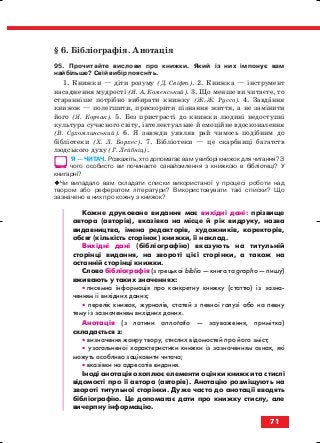 § 6. Бібліографія. Анотація
95. Прочитайте вислови про книжки. Який із них імпонує вам
найбільше? Свій вибір поясніть.
1. Книжки — діти розуму (Д. Свіфт). 2. Книжка — інструмент
насадження мудрості (Я. А. Коменський). 3. Що менше ви читаєте, то
старанніше потрібно вибирати книжку (Ж. Ж. Руссо). 4. Завдання
книжок — полегшити, прискорити пізнання життя, а не замінити
його (Я. Корчак). 5. Без пристрасті до книжки людині недоступні
культура сучасного світу, інтелектуальне й емоційне вдосконалення
(В. Сухомлинський). 6. Я завжди уявляв рай чимось подібним до
бібліотеки (Х. Л. Борхес). 7. Бібліотеки — це скарбниці багатств
людського духу (Г. Лейбніц).
Я — ЧИТАЧ. Розкажіть, хто допомагає вам у виборі книжок для читання? З
чого особисто ви починаєте ознайомлення з книжкою в бібліотеці? У
книгарні?
Чи випадало вам складати списки використаної у процесі роботи над
твором або рефератом літератури? Використовувати такі списки? Що
зазначено в них про кожну з книжок?
Кожне друковане видання має вихідні дані: прізвище
автора (авторів), вказівка на місце й рік видруку, назва
видавництва, імена редакторів, художників, коректорів,
обсяг (кількість сторінок) книжки, її наклад.
Вихідні дані (бібліографію) вказують на титульній
сторінці видання, на звороті цієї сторінки, а також на
останній сторінці книжки.
Слово бібліографія (з грецької biblio — книга та graрho — пишу)
вживають у таких значеннях:
• писемна інформація про конкретну книжку (статтю) із зазна
ченням її вихідних даних;
• перелік книжок, журналів, статей з певної галузі або на певну
тему із зазначенням вихідних даних.
Анотація (з латини annotatio — зауваження, примітка)
складається з:
• визначення жанру твору, стислих відомостей про його зміст;
• узагальненої характеристики книжки із зазначенням ознак, які
можуть особливо зацікавити читача;
• вказівки на адресатів видання.
Іноді анотація охоплює елементи оцінки книжки та стислі
відомості про її автора (авторів). Анотацію розміщують на
звороті титульної сторінки. Дуже часто до анотації вводять
бібліографію. Це допомагає дати про книжку стислу, але
вичерпну інформацію.
71
block_10_2010-12-05-2010-3.qxp 06.08.2010 20:55 Page 71
 