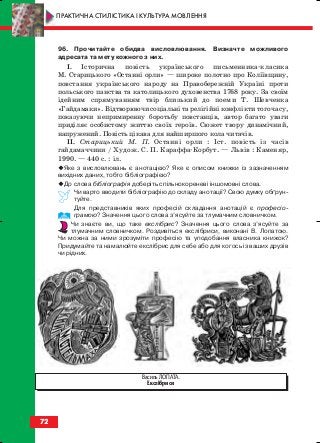 96. Прочитайте обидва висловлювання. Визначте можливого
адресата та мету кожного з них.
I. Історична повість українського письменника класика
М. Старицького «Останні орли» — широке полотно про Коліївщину,
повстання українського народу на Правобережній Україні проти
польського панства та католицького духовенства 1768 року. За своїм
ідейним спрямуванням твір близький до поеми Т. Шевченка
«Гайдамаки». Відтворюючи соціальні та релігійні конфлікти того часу,
показуючи непримиренну боротьбу повстанців, автор багато уваги
приділяє особистому життю своїх героїв. Сюжет твору динамічний,
напружений. Повість цікава для найширшого кола читачів.
ІІ. Старицький М. П. Останні орли : Іст. повість із часів
гайдамаччини / Худож. С. П. Караффа Корбут. — Львів : Каменяр,
1990. — 440 с. : іл.
Яке з висловлювань є анотацією? Яке є описом книжки із зазначенням
вихідних даних, тобто бібліографією?
До слова бібліографія доберіть спільнокореневі іншомовні слова.
Чи варто вводити бібліографію до складу анотації? Свою думку обґрун
туйте.
Для представників яких професій складання анотацій є професіо
грамою? Значення цього слова з’ясуйте за тлумачним словничком.
Чи знаєте ви, що таке екслібрис? Значення цього слова з’ясуйте за
тлумачним словничком. Роздивіться екслібриси, виконані В. Лопатою.
Чи можна за ними зрозуміти професію та уподобання власника книжок?
Придумайте та намалюйте екслібрис для себе або для когось із ваших друзів
чи рідних.
72
ПРАКТИЧНА СТИЛІСТИКА І КУЛЬТУРА МОВЛЕННЯ
Василь ЛОПАТА.
Екслібриси
block_10_2010-12-05-2010-3.qxp 06.08.2010 20:55 Page 72
 