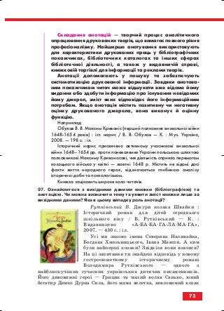 Складання анотацій — творчий процес аналітичного
опрацювання друкованих творів, що вимагає певного рівня
професіоналізму. Найширше анотування використовують
для характеристики друкованих праць у бібліографічних
покажчиках, бібліотечних каталогах та інших сферах
бібліотечної діяльності, а також у видавничій справі,
книжковій торгівлі для інформації та реклами творів.
Анотації допомагають у пошуку та забезпечують
систематизацію друкованої інформації. Завдяки анотова
ним покажчикам читач може відшукати вже відоме йому
видання або здобути інформацію про існування невідомих
йому джерел, зміст яких відповідає його інформаційним
потребам. Якщо анотація містить позитивну чи негативну
оцінку друкованого джерела, вона виконує й оцінну
функцію.
Наприклад:
Обухов В. В. Максим Кривоніс (перший полковник визвольної війни
1648 1654 років) : іст. нарис / В. В. Обухов — К. : Муз. Україна,
2008. — 198 с. : іл.
Історичний нарис присвячено активному учасникові визвольної
війни 1648–1654 рр. проти поневолення України польською шляхтою
полковникові Максиму Кривоносові, чия діяльність сприяла перемогам
козацького війська у квітні — жовтні 1648 р. Містить не відомі досі
факти життя народного героя, відзначається глибиною аналізу
історичної доби та психологізмом.
Книжка зацікавить широке коло читачів.
97. Ознайомтеся з вихідними даними книжки (бібліографією) та
анотацією. Чи можна визначити тему та уявити зміст книжки лише за
вихідними даними? Яка в цьому випадку роль анотації?
Рутківський В. Джури козака Швайки :
Історичний роман для дітей середнього
шкільного віку / В. Рутківський — К. :
Видавництво «А БА БА ГА ЛА МА ГА»,
2007. — 430 с. : іл.
Усі ми знаємо імена Северина Наливайка,
Богдана Хмельницького, Івана Мазепи. А ким
були найперші козаки? Звідкіля вони взялися?
На ці запитання ти знайдеш відповідь у новому
гостросюжетному історичному романі
Володимира Рутківського — одного з
найблискучіших сучасних українських дитячих письменників.
Його дивовижні герої — Грицик та малий волхв Санько, юний
богатир Демко Дурна Сила, його мама велетка, невловимий козак
73
block_10_2010-12-05-2010-3.qxp 06.08.2010 20:55 Page 73
 
