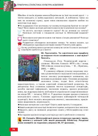 Швайка зі своїм вірним вовком Барвінком та їхні численні друзі — з
честю виходять із найскладніших ситуацій. А небезпека чигає на
них на кожному кроці, адже вони зважилися підняти шаблю на
могутню тоді орду.
Чи подарували б ви анотовану тут книжку молодшому братові чи сестрі?
Чому? Якою мірою анотація допомогла вам скласти уявлення про книжку?
Чи містить анотація елементи оцінки? Як це впливає на читача?
Наскільки логічним є поєднання анотації та бібліографії видання?
Чому?
Якою мірою анотування книжок пов’язане з їхньою рекламою? Як ви до
цього ставитесь?
Роздивіться обкладинки анотованих книжок. Чи можна сказати, що
обкладинка є художньою анотацією книжки? Поясніть свою думку.
На яку улюблену вами в дитинстві книжку ви хотіли б скласти анотацію?
Спробуйте зробити це з пам’яті.
98. Прочитайте. Чи захотілося вам придбати
це видання після ознайомлення з анотацією?
Поясніть.
Ставицька Леся. Український жаргон :
словник: Містить близько 4070 слів і понад
700 стійких словосполучень. — К. : Критика,
2005. — 498 с.
У словнику зібрано сучасну жаргонну лек
сику різнотипного соціального походження, а
також лексику розширеного вживання, що
поповнила розмовну мову. Словник розкриває
значення слова, подає його стилістичну
характеристику, а також короткий етимологічний коментар. За
джерельну базу словника правили тексти художньої літератури,
засобів масової інформації, наукових видань, зразки розмовної
мови, що віддзеркалюють особливості українського жаргоновживан
ня кінця ХХ — початку ХХІ ст. У додатках подано зразки сучасного
молодіжного сленгу. Словник адресовано найширшій читацькій
аудиторії; його можуть використати вчителі, письменники, праців
ники видавництв, перекладачі.
Наскільки вичерпною є анотація? Оцініть майстерність її складання.
Назвіть використані в анотації лінгвістичні терміни, витлумачте їхнє значення.
Зверніть увагу на вживання розділових знаків у бібліографічному описі
книжки.
За поданим зразком складіть анотацію до свого улюбленого словника.
99. Складіть бібліографічний список історичних художніх творів,
наявних у шкільній (або вашій домашній) бібліотеці. Розділові
знаки вживайте за поданими у вправах 96, 97 зразками.
74
ПРАКТИЧНА СТИЛІСТИКА І КУЛЬТУРА МОВЛЕННЯ
block_10_2010-12-05-2010-3.qxp 06.08.2010 20:55 Page 74
 