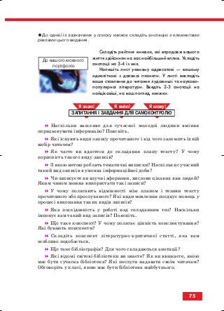 До однієї із зазначених у списку книжок складіть анотацію з елементами
реклами цього видання.
Складіть рейтинг книжок, які впродовж вашого
життя здійснили на вас найбільший вплив. Укладіть
анотації на 3 4 із них.
Напишіть лист уявному адресатові — вашому
одноліткові з далекої планети. У листі викладіть
ваше ставлення до читання художньої та науково
популярної літератури. Введіть 2 3 анотації на
найцікавіші, на ваш погляд, книжки.
Наскільки важливе для сучасної молодої людини вміння
опрацьовувати інформацію? Поясніть.
Які існують види запису прочитаного і від чого залежить їхній
вибір читачем?
Як часто ви вдаєтеся до складання плану тексту? У чому
корисність такого виду записів?
З якою метою роблять тематичні виписки? Наскільки сучасний
такий вид записів в умовах інформаційної доби?
Чи записуєте ви влучні афоризми, вислови цікавих вам людей?
Яким чином можна використати такі записи?
У чому полягають відмінності між планом і тезами тексту
прочитаного або прослуханого? Які види мовлення поєднує мовець у
процесі виконання таких видів записів?
Яка послідовність у роботі над складанням тез? Наскільки
імпонує вам такий вид записів? Поясніть.
Що таке конспект? У чому полягає цінність конспектування?
Які бувають конспекти?
Складіть конспект літературно критичної статті, яка вам
особливо подобається.
Що таке бібліографія? Для чого складаються анотації?
Які відомі світові бібліотеки ви знаєте? Як ви вважаєте, якою
має бути сучасна бібліотека? Які послуги надавати своїм читачам?
Обговоріть у класі, якою має бути бібліотека майбутнього.
ЗАПИТАННЯ І ЗАВДАННЯ ДЛЯ САМОКОНТРОЛЮ
Я знаю! Я вмію! Я мож !
75
До вашого мовного
портфоліо
block_10_2010-12-05-2010-3.qxp 06.08.2010 20:56 Page 75
 