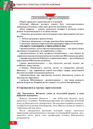 Оберіть серед своїх однокласників 3 5 експертів.
Критерії обрання: експерти повинні бути загальновизнаними
майстрами спілкування, тобто вміти досягати поставленої мети.
Їхнє завдання — уважно прослухати складені й розіграні учнями
діалоги та проаналізувати їх за таким планом:
1. Наскільки зрозумілою є мета спілкування, якою мірою вдалося цієї мети
досягти.
2. Чи було дотримано правил етикету.
3. Наскільки правильним з погляду граматики було мовлення учнів.
4. Наскільки мовлення співрозмовників відповідало орфоепічним нормам.
Складіть та розіграйте в парах діалоги між:
•• десятикласником та його братом першокласником — про дитячі книжки
українських письменників, які подобаються їм обом;
•• десятикласником та його сусідкою п’ятикласницею — про користь та
задоволення від користування шкільною та районною бібліотеками для дітей;
•• працівником шкільної бібліотеки та десятикласником — про особливості
користування бібліотечним каталогом;
•• двома десятикласниками — про прочитані цьогоріч книжки, що
найбільше запам’яталися;
•• головою батьківського комітету школи та завідувачем шкільної
бібліотеки — про задоволення потреб книгозбірні завдяки організованій
батьками школярів спонсорській допомозі;
•• однокласниками про перспективу розвитку електронних книжок та
електронних підручників;
•• шкільним бібліотекарем і десятикласником — про акцію допомоги
дитячим будинкам «Подаруй дитині книжку!» та сутність благодійництва.
•• Спрощення в групах приголосних
100. Прочитайте. Випишіть слова (в початковій формі), у яких
відбулося спрощення.
Микола Іванович Пирогов — син небагатих батьків, онук
кріпосного селянина. Чотирнадцятирічним він витримав вступний
іспит до Московського університету. На навчання приймали юнаків,
котрим було не менше шістнадцяти, тому Микола пішов на хитрість
і приписав собі два роки.
Після завершення навчання молодий хірург настільки
перевершив своїх ровесників у знаннях та операційній техніці, що у
двадцять шість років став професором клініки Юр’ївського
університету.
76
ПРАКТИЧНА СТИЛІСТИКА І КУЛЬТУРА МОВЛЕННЯ
block_10_2010-12-05-2010-3.qxp 06.08.2010 20:56 Page 76
 