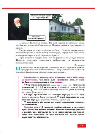 Почалася Кримська війна. По всій країні рознеслася слава
героїчних захисників Севастополя. Пирогов добився призначення в
армію.
Лікар уперше застосував гіпсову пов’язку. Саме він запропонував
використовувати працю сестер милосердя, передбачив створення
міжнародної організації Червоного Хреста.
Серед пацієнтів хірурга були і члени царської сім’ї, і бідні селяни.
Пирогов уславився видатними здібностями та винятковою
безкорисливістю.
З журналу.
З допомогою бібліографічних та інтернет джерел підготуйте комп’ю
терну презентацію «Микола Пирогов — лікар і педагог» або віртуальну
екскурсію «Українськими стежками видатного хірурга».
Спрощення — явище усного мовлення, воно забезпечує
милозвучність. Основою для написання слів, у яких
відбувається спрощення, є їхня вимова.
•• У групах приголосних ждн , здн , стн , стл при вимові
приголосні [д] і [т] випадають: тижневий, тижні (хоча
тиждень); проїзний (хоча проїзд); радісний (хоча радість);
щасливий (хоча щастя).
•• У групі приголосних слн випадає звук [л]: масний (хоча
масло), навмисне (хоча мислити). У групі приголосних рдц
випадає звук [д]: серце (хоча сердець, серденько).
У зазначених випадках результат спрощення познача
ється на письмі.
Зверніть увагу! В сучасній українській мові є звукоспо
луки, у яких випадання одного з кількох звуків відбувається
у вимові, але результат його не позначається на письмі.
Тому між вимовою та позначенням на письмі таких
звукосполук є відмінність.
77
Ілля РЄПІН.
Портрет М. Пирогова
Національний музей садиба
М. І. Пирогова у Вінниці
block_10_2010-12-05-2010-3.qxp 06.08.2010 20:56 Page 77
 