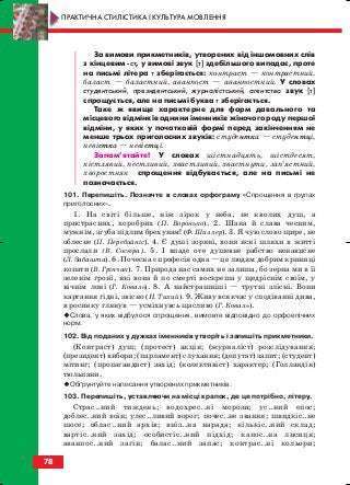 За вимови прикметників, утворених від іншомовних слів
з кінцевим ст, у вимові звук [т] здебільшого випадає, проте
на письмі літера т зберігається: контраст — контрастний,
баласт — баластний, аванпост — аванпостний. У словах
студентський, президентський, журналістський, агентство звук [т]
спрощується, але на письмі буква т зберігається.
Таке ж явище характерне для форм давального та
місцевого відмінків однини іменників жіночого роду першої
відміни, у яких у початковій формі перед закінченням не
менше трьох приголосних звуків: студентка — студентці,
невістка — невістці.
Запам’ятайте! У словах шістнадцять, шістдесят,
кістлявий, пестливий, хвастливий, хвастнути, зап’ястний,
хворостняк спрощення відбувається, але на письмі не
позначається.
101. Перепишіть. Позначте в словах орфограму «Спрощення в групах
приголосних».
1. На світі більше, ніж зірок у неба, не кволих душ, а
пристрасних, хоробрих (П. Воронько). 2. Шана й слава чесним,
мужнім, згуба підлим брехунам! (Ф. Шиллер). 3. Я чую слово щире, не
облесне (П. Перебийніс). 4. Є душі зоряні, вони ясні шляхи в житті
прослали (В. Сосюра). 5. І впаде оте душевне рабство ненависне
(Л. Забашта). 6. Почесна є професія одна — це людям добрим криниці
копати (В. Грінчак). 7. Природа нас самих не залиша, бо зерна ми в її
зеленім гроні, які вона й по смерті воскреша у щедріснім своїм, у
вічнім лоні (Г. Коваль). 8. А найстрашніші — трутні злісні. Вони
картання гідні, звісно (Н. Тихий). 9. Живу всякчас у сподіванні дива,
в росинку глянув — усміхнувсь щасливо (Г. Коваль).
Слова, у яких відбулося спрощення, вимовте відповідно до орфоепічних
норм.
102. Від поданих у дужках іменників утворіть і запишіть прикметники.
(Контраст) душ; (протест) акція; (журналіст) розслідування;
(президент) вибори; (парламент) слухання; (депутат) запит; (студент)
мітинг; (пропагандист) захід; (колективіст) характер; (Голландія)
тюльпани.
Обґрунтуйте написання утворених прикметників.
103. Перепишіть, уставляючи на місці крапок, де це потрібно, літеру.
Страс..ний тиждень; водохрес..ні морози; ус..ний епос;
доблес..ний воїн; улес..ливий ворог; почес..не звання; швидкіс..не
шосе; облас..ний архів; виїз..на нарада; кількіс..ний склад;
вартіс..ний захід; особистіс..ний підхід; капос..на лисиця;
аванпос..ний загін; балас..ний запас; контрас..ні кольори;
78
ПРАКТИЧНА СТИЛІСТИКА І КУЛЬТУРА МОВЛЕННЯ
block_10_2010-12-05-2010-3.qxp 06.08.2010 20:56 Page 78
 