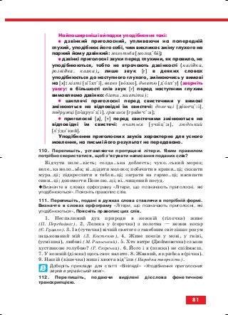 Найпоширеніші випадки уподібнення такі:
•• дзвінкий приголосний, упливаючи на попередній
глухий, уподібнює його собі, чим викликає зміну глухого на
парний йому дзвінкий: молотьба [молодіба];
•• дзвінкі приголосні звуки перед глухими, як правило, не
уподібнюються, тобто не втрачають дзвінкості (нагідка,
розвідка, казка), лише звук [г] в деяких словах
уподібнюється до наступного глухого, змінюючись у вимові
на [х]: нігті [нііхтіі], вогко [вохко], дьогтю [діохтіу] (зверніть
увагу: в більшості слів звук [г] перед наступним глухим
вимовляємо дзвінко: бігти, мигтіти);
•• шиплячі приголосні перед свистячими у вимові
змінюються на відповідні їм свистячі: донечці [донеи
ці:і],
подружці [подрузіціі], граєшся [грайеи
сі:а];
•• приголосні [д], [т] перед свистячими змінюються на
відповідні їм свистячі: вчиться [учиці:а], людський
[ліудзікий].
Уподібнення приголосних звуків характерне для усного
мовлення, на письмі його результат не передавано.
110. Перепишіть, уставляючи пропущені літери. Яким правилом
потрібно скористатися, щоб з’ясувати написання поданих слів?
Відчути поле..кість; солда..ька доблесть; чуко..ський мороз;
неле..ка моло..ьба; ві..цідити молоко; побачити в крини..ці; сказати
мура..ці; підкреслити в табли..ці; заграти на гармо..ці; насипати
сини..ці; допомогти Попелю..ці; ві..чищений посуд.
Визначте в словах орфограму «Літери, що позначають приголосні, які
уподібнюються». Поясніть правопис слів.
111. Перепишіть, подані в дужках слова ставлячи в потрібній формі.
Визначте в словах орфограму «Літери, що позначають приголосні, які
уподібнюються». Поясніть правопис цих слів.
1. Неспалимий дух природи в кожній (гілочка) живе
(П. Перебийніс). 2. Лелека у (сорочка) з полотна — немов косар
(Є. Гуцало). 3. І в (сутичка) вічній святого з ганебним світлішає розум
зацькований мій (Л. Костенко). 4. Живе поезія у мові, у гніві,
(усмішка), любові (М. Рильський). 5. Хто витре (Дюймовочка) сльози
хустинкою голубою? (Г. Скірська). 6. Його і в (ложка) не спіймаєш.
7. У кожній (діжка) щось своє налито. 8. Жвавий, як рибка в (річка).
9. Нашій (кішечка) миші хвоста від’їли (Народна творчість).
Доберіть приклади для статті «Вікіпедії» «Уподібнення приголосних
звуків в українській мові».
112. Перепишіть, подаючи виділені дієслова фонетичною
транскрипцією.
81
block_10_2010-12-05-2010-3.qxp 06.08.2010 20:56 Page 81
 