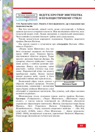 ВІДГУК ПРО ТВІР МИСТЕЦТВА
В ПУБЛІЦИСТИЧНОМУ СТИЛІ
114. Прочитайте текст. Укажіть ті його фрагменти, що є відгуками про
твори мистецтва.
Він був плечистий, міцної кості, дещо сутулуватий, з буйною
гривою цупкого кучерявого волосся. Мав вилицювате обличчя, мон
гольський розріз очей. Ходив неодмінно в українській вишиванці.
Часто виймав із кишені блокнот і робив якісь замальовки.
Таким запам’ятали народного художника України, видатного
графіка Василя Касіяна.
Ось відгук одного з сучасників про літографію Касіяна «Шев
ченко в Україні».
«Перед нами Шевченко під час
його останньої подорожі на батьків
щину 1859 року. Знявши бриль,
підставивши обличчя вітрові, Тарас
простує високим берегом Дніпра. На
суворому обличчі відбилися і напру
жена думка, і глибоке душевне хви
лювання. Внизу, під кручею, «реве
ревучий», чайки в’ються над хви
лями. Поривчастий вітер гне додолу
прибережні верби. Важкі грозові
хмари вкрили небо, проте в його
бездонній глибині вже просвітліло…
Бентежний образ поета злився з
образом збуреної природи. Отаким
замисленим, упевненим і несхитним
перед бурею увійшов Шевченко з цієї
літографії в українське мистецтво. Без сумніву, цей образ полонив
кожного українця».
Шевченкіана стала головною темою життя графіка Касіяна.
Гравюри «Гайдамаки», «Тарас Шевченко», «Шевченко серед
селян», а також цикли ілюстрацій до «Кобзаря» збагатили
українське образотворче мистецтво. Митець ілюстрував твори Івана
Франка, Лесі Українки, Василя Стефаника, Михайла
Коцюбинського… Серед плакатів видатного майстра — «На бій,
слов’яни!» (1942), цикл «Гнів Шевченка — зброя перемоги»
(1942–1943), меморіальні плакати, присвячені Панасові Мирному,
Олександру Довженкові та багатьом іншим.
83
Василь КАСІЯН.
Шевченко в Україні
block_10_2010-12-05-2010-3.qxp 06.08.2010 20:56 Page 83
 