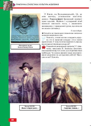 У Києві, на Володимирській, 14, де
жив митець, установлено пам’ятну
дошку. Горельєфний бронзовий портрет
дуже вдалий. Відбито і кучерявий німб
навколо високого чола, і знамениту
вишиванку, і працьовиті руки, що ніколи
не знали спочинку.
З календаря.
З’ясуйте за тлумачним словничком лексичне
значення виділених слів.
Поясніть, з якою метою складають відгу
ки, хто їх зазвичай складає і хто є їхніми
адресатами. У чому полягає відмінність відгуку
від складеної фахівцем рецензії?
Роздивіться репродукції портретів Т. Г. Шев
ченка, виконаних В. Касіяном. Висловіть
своє враження від того з них, що сподобався вам
найбільше. Чи можна вважати ваше висловлю
вання рецензією на цю художню роботу? Відгу
ком на неї? Поясніть.
84
ПРАКТИЧНА СТИЛІСТИКА І КУЛЬТУРА МОВЛЕННЯ
Василь КАСІЯН.
«І мертвим, і живим...»
Василь КАСІЯН.
«Якось то йдучи уночі...»
Меморіальна дошка
Василю Касіяну в Києві
block_10_2010-12-05-2010-3.qxp 06.08.2010 20:57 Page 84
 