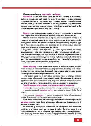 Маємо розрізняти рецензію та відгук.
Рецензія — це кваліфікований аналіз твору мистецтва,
оцінка професійної майстерності автора, висловлення
аргументованих практичних зауважень, висвітлення
допущених у ньому помилок та недоглядів, відзначення
досягнень, точне визначення суспільно політичної або
літературно художньої вартості твору.
Відгук — це оцінка мистецького твору, складена глядачем
або слухачем безпосередньо після ознайомлення з ним.
Обмінюючись враженнями про мистецький твір, глядачі й
слухачі зазвичай якнайстисліше передають його зміст (або
складають опис) та дають творові обґрунтовану оцінку. До
речі, така оцінка далеко не завжди є об’єктивною, оскільки
передає особисте ставлення до твору.
Відгуки часто складають у невимушеному усному
спілкуванні — під час глядацьких або читацьких конферен
цій, на презентаціях тощо. Якщо ж відгук оприлюднено у
ЗМІ, йдеться про відповідний жанр публіцистики. Для такого
відгуку характерні: оперативність, актуальність, лаконіч
ність, відверта й підкреслена оцінність.
Мета відгуку — висловлення власної оцінки твору, особ
ливостей його індивідуального сприйняття. Складання тако
го відгуку не потребує фахової підготовленості, володіння
мистецтвознавчою термінологією і т. ін.
За своїм щирим і доброзичливим тоном відгук може
нагадувати ліричний відкритий лист. Враження й думки
здебільшого висловлюють від першої особи. Обов’язкови
ми є тактовність, толерантність, ненав’язливість суджень.
Здебільшого відгук має такі композиційні частини:
• зачин (що спонукало ознайомитись із твором і дати йому оцінку);
• якнайстисліший переказ змісту мистецького твору (або його
опис);
• невеликий підсумок, у якому висловлено його обґрунтовану
оцінку й передано особисте до нього ставлення.
Важливе значення для надрукованого в ЗМІ відгуку має
заголовок: він має бути цікавим, образним, інтригувати й
запам’ятовуватися.
Головним у відгуку є виразно та емоційно висловлена
особиста думка про мистецький твір. Оцінка має бути
обґрунтованою, але цілком суб’єктивною, дискусійною.
Тон відгуку буває запальним, задиркуватим. Проте автор
85
block_10_2010-12-05-2010-3.qxp 06.08.2010 20:57 Page 85
 
