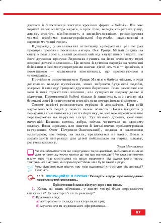 джинси й білосніжної чистоти кросівки фірми «Rееbоk». Він має
чорний пасок майстра карате, а крім того, володіє секретами у шу,
дзюдо, кун фу, кікбоксингу, а щонайголовніше, розшифрував
таємні прийоми давньоукраїнської боротьби, замасковані в
народному танці гопак.
Щоправда, у змалюванні атлетизму суперагента раз по раз
прозирає іронічна посмішка автора. Ось Гриць Мамай сидить на
снігу в позі лотоса, такий розпашілий від внутрішньої енергії, що
його дружина красуня Зореслава сушить на його оголеному торсі
випрані дитячі пелюшки… Ця весела й дотепна пародія на численні
бойовики з їхніми супергероями навчає дітей ось так — іронічно, з
посмішкою — оцінювати нісенітниці, що пропонуються з
телеекранів…
Постійним супротивником Гриця Мамая є бабуся ніндзя, котра
досконало володіє нунчаками, може набувати будь якої подоби,
зокрема й вигляду Грицевої дружини Зореслави. Вона замислює все
нові й нові страхітливі злочини, але суперагент щоразу долає її
підступи. Переможеній бабусі тільки й лишається, що сичати від
безсилої люті й «вигукувати погані слова неукраїнською мовою».
Сюжет повісті розвивається стрімко й динамічно. При всій
карколомності подій у повісті немає вбивств. Навіть бандитів у
покарання то зачиняють у сміттєзбірнику, то з метою перевиховання
перетворюють на нерухомі статуї. Тут чимало дотепів, комічних
ситуацій. Книжка весела, добра, світла, читається на єдиному
подиху. Вона скромно, але ошатно й інтелігентно проілюстрована
(художник Олег Петренко Заневський), видана з належною
культурою, що тепер, на жаль, трапляється не часто. Отож в
українській літературі для дітей побільшало на гарну, цікаву,
розумну книжку.
Зірка Мензатюк
Чи ознайомлюєтеся ви з відгуками та рецензіями, вибираючи книжки
для читання, купуючи квитки до театру, на концерт? Чи може вплинути
відгук про твір мистецтва на ваше враження від художнього твору,
театральної вистави, кінопрем’єри? Яким має бути такий відгук?
Чим відрізняється відгук про твір художньої літератури від анотації?
Поясніть.
117. ПОПРАЦЮЙТЕ В ГРУПАХ! Складіть відгук про нещодавно
переглянутий спектакль.
Орієнтовний план відгуку про спектакль
1. Коли, за яких обставин, у якому театрі було переглянуто
спектакль? Хто автор п’єси та режисер?
2. Враження від:
а) акторського складу та акторської гри;
б) музичного та художнього оформлення.
87
block_10_2010-12-05-2010-3.qxp 06.08.2010 20:57 Page 87
 