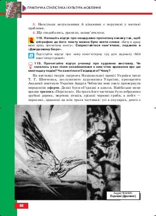 3. Наскільки актуальними й цікавими є порушені у виставі
проблеми.
4. Що сподобалось, уразило, запам’яталося.
118. Напишіть відгук про нещодавно прочитану книжку так, щоб
епіграфом до його тексту можна було взяти слова: «Бачу я душу
мою крізь прочитану книгу». Скористайтеся пам’яткою, поданою в
«Довідковому бюро».
Підготуйте відгук про нову комп’ютерну гру для журналу «Мій
комп’ютер ігровий».
119. Прочитайте відгук учениці про художню виставку. Чи
склалось у вас після ознайомлення з ним чітке враження про цю
мистецьку подію? Чи захотілося її відвідати? Чому?
На виставці творів лауреата Національної премії України імені
Т. Г. Шевченка, заслуженого художника України, президента
Академії мистецтв України Андрія Чебикіна мою увагу привернули
передовсім офорти. Деякі були об’єднані в цикли. Найбільше мене
вразив триптих «Перехожі». На трьох його частинах було зображено
зрубані дерева, мертвих птахів, зрізані червиві гриби, а побіч —
перехожі, однакові на всіх трьох частинах: усі в окулярах, дехто з
88
ПРАКТИЧНА СТИЛІСТИКА І КУЛЬТУРА МОВЛЕННЯ
Андрій ЧЕБИКІН.
Перехожі (фрагмент)
block_10_2010-12-05-2010-3.qxp 06.08.2010 20:57 Page 88
 