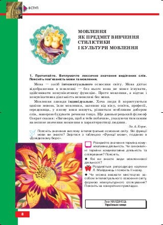 8
ВСТУП
МОВЛЕННЯ
ЯК ПРЕДМЕТ ВИВЧЕННЯ
СТИЛІСТИКИ
І КУЛЬТУРИ МОВЛЕННЯ
1. Прочитайте. Витлумачте лексичне значення виділених слів.
Поясніть пов’язаність мови та мовлення.
Мова — засіб інтелектуального освоєння світу. Мова дістає
відображення в мовленні — без нього вона не може існувати,
здійснювати комунікативну функцію. Проте мовлення, а відтак і
комунікативна діяльність неможливі без мови.
Мовлення завжди індивідуальне. Хоча люди й користуються
однією мовою, їхнє мовлення, залежно від віку, освіти, професії,
середовища, у якому вони живуть, різниться особливим добором
слів, манерою будувати речення тощо. Ще давньогрецький філософ
Сократ сказав: «Заговори, щоб я тебе побачив», указуючи тим самим
на велике значення мовлення в характеристиці людини.
За А. Корж.
Поясніть значення вислову інтелектуальне освоєння світу. Які функції
мови ви знаєте? Звіртеся з таблицею «Функції мови», поданою в
«Довідковому бюро».
Розкрийте значення терміна кому
нікативна діяльність. Чи синоніміч
ні терміни комунікативна діяльність та
спілкування? Поясніть.
Які ви знаєте види мовленнєвої
діяльності?
Роздивіться репродукцію картини
Л. Майданець і поясніть її назву.
Чи можна вважати мистецтво за
собом інтелектуального освоєння світу,
формою міжкультурного спілкування?
Поясніть на конкретних прикладах.
Леся МАЙДАНЕЦЬ.
Українське сонце
block_10_2010-12-05-2010-3.qxp 06.08.2010 20:48 Page 8
 