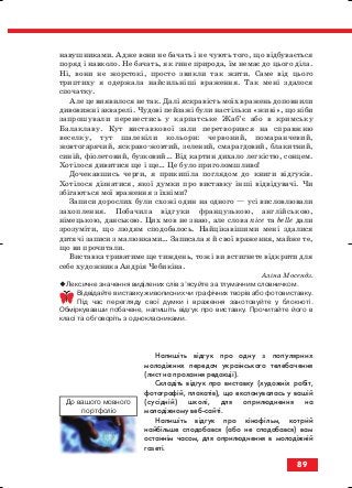 навушниками. Адже вони не бачать і не чують того, що відбувається
поряд і навколо. Не бачать, як гине природа, їм немає до цього діла.
Ні, вони не жорстокі, просто звикли так жити. Саме від цього
триптиху я одержала найсильніші враження. Так мені здалося
спочатку.
Але це виявилося не так. Далі яскравість моїх вражень доповнили
дивовижні акварелі. Чудові пейзажі були настільки «живі», що ніби
запрошували перенестись у карпатське Жаб’є або в кримську
Балаклаву. Кут виставкової зали перетворився на справжню
веселку, тут шаленіли кольори: червоний, помаранчевий,
жовтогарячий, яскраво жовтий, зелений, смарагдовий, блакитний,
синій, фіолетовий, бузковий… Від картин дихало легкістю, сонцем.
Хотілося дивитися ще і ще… Це було приголомшливо!
Дочекавшись черги, я прикипіла поглядом до книги відгуків.
Хотілося дізнатися, якої думки про виставку інші відвідувачі. Чи
збігаються мої враження з їхніми?
Записи дорослих були схожі один на одного — усі висловлювали
захоплення. Побачила відгуки французькою, англійською,
німецькою, данською. Цих мов не знаю, але слова nice та belle дали
зрозуміти, що людям сподобалось. Найцікавішими мені здалися
дитячі записи з малюнками… Записала я й свої враження, майже те,
що ви прочитали.
Виставка триватиме ще тиждень, тож і ви встигнете відкрити для
себе художника Андрія Чебикіна.
Аліна Мосендз.
Лексичне значення виділених слів з’ясуйте за тлумачним словничком.
Відвідайте виставку живописних чи графічних творів або фотовиставку.
Під час перегляду свої думки і враження занотовуйте у блокноті.
Обміркувавши побачене, напишіть відгук про виставку. Прочитайте його в
класі та обговоріть з однокласниками.
Напишіть відгук про одну з популярних
молодіжних передач українського телебачення
(лист на прохання редакції).
Складіть відгук про виставку (художніх робіт,
фотографій, плакатів), що експонувалась у вашій
(сусідній) школі, для оприлюднення на
молодіжному веб сайті.
Напишіть відгук про кінофільм, котрий
найбільше сподобався (або не сподобався) вам
останнім часом, для оприлюднення в молодіжній
газеті.
89
До вашого мовного
портфоліо
block_10_2010-12-05-2010-3.qxp 06.08.2010 20:57 Page 89
 
