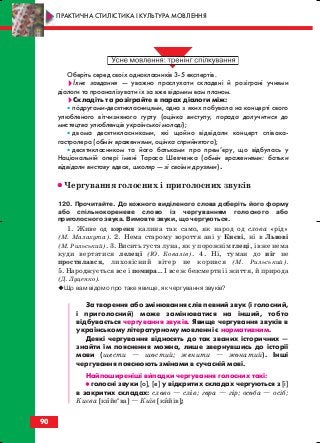 Оберіть серед своїх однокласників 3 5 експертів.
Їхнє завдання — уважно прослухати складені й розіграні учнями
діалоги та проаналізувати їх за вже відомим вам планом.
Складіть та розіграйте в парах діалоги між:
• подругами десятикласницями, одна з яких побувала на концерті свого
улюбленого вітчизняного гурту (оцінка виступу, порада долучитися до
мистецтва улюбленців української молоді);
• двома десятикласниками, які щойно відвідали концерт співака
гастролера (обмін враженнями, оцінка сприйнятого);
• десятикласником та його батьками про прем’єру, що відбулась у
Національній опері імені Тараса Шевченка (обмін враженнями: батьки
відвідали виставу вдвох, школяр — зі своїми друзями).
•• Чергування голосних і приголосних звуків
120. Прочитайте. До кожного виділеного слова доберіть його форму
або спільнокореневе слово із чергуванням голосного або
приголосного звука. Вимовте звуки, що чергуються.
1. Живе од кореня калина так само, як народ од слова «рід»
(М. Малахута). 2. Нема старому вороття ані у Києві, ні в Львові
(М. Рильський). 3. Висить густа луна, як у порожнім глеці, і вже нема
куди вертатися лелеці (Ю. Ковалів). 4. Ні, туман до ніг не
простилався, лиховісний вітер не корився (М. Рильський).
5. Народжується все і помира… І все ж безсмертні і життя, й природа
(Д. Луценко).
Що вам відомо про таке явище, як чергування звуків?
За творення або змінювання слів певний звук (і голосний,
і приголосний) може замінюватися на інший, тобто
відбувається чергування звуків. Явище чергування звуків в
українському літературному мовленні є нормативним.
Деякі чергування відносять до так званих історичних —
знайти їм пояснення можна, лише звернувшись до історії
мови (шести — шостий; женити — жонатий). Інші
чергування пояснюють змінами в сучасній мові.
Найпоширеніші випадки чергування голосних такі:
•• голосні звуки [о], [е] у відкритих складах чергуються з [і]
в закритих складах: слово — слів; гора — гір; особа — осіб;
Києва [кийеи
ва] — Київ [кийів];
90
ПРАКТИЧНА СТИЛІСТИКА І КУЛЬТУРА МОВЛЕННЯ
block_10_2010-12-05-2010-3.qxp 06.08.2010 20:57 Page 90
 