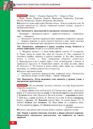 Канів — Канева; Кривий Ріг — Кривого Рога.
Київ, Львів, Чернігів, Харків, Миколаїв, Тернопіль, Ржищів,
Обухів, Бориспіль, Ірпінь, Бердичів, Здолбунів.
Визначте в словах орфограму «Велика літера». Поясніть правопис слів. За
потреби зверніться до таблиці «Уживання великої літери», поданої в
«Довідковому бюро».
122. Прочитайте, прокоментуйте чергування голосних звуків.
Завмерти — завмирати; дерти — здирати; спертися — спиратися;
перу — обпирати.
Витлумачте значення фразеологізмів завмирати (завмерти) серцем;
вмирати (вмерти) зо сміху; вносити (внести) у вуха; туман застелив
(застилає) очі. Прокоментуйте чергування голосних звуків у словах.
123. Перепишіть, вибираючи з дужок потрібну літеру. Позначте в
словах орфограму «Літери е—и в коренях дієслів».
1. Мудрець мусить і з гною виб(е,и)рати золото (Г. Сковорода).
2. Рідна пісня за серце б(е, и)ре (В. Сосюра). 3. Час, терпіння й
сумління приб(и, е)рають з дороги каміння. 4. Як зб(е, и)руться
тучки в кучку — буде громовиця (Народна творчість).
5. Народжується все і пом(е, и)ра… І все ж безсмертні і життя, й
природа (Д. Луценко). 6. Страшніше смерті, як нема де вм(е, и)рти
(Б. Олійник). 7. Чи тільки в казці лебідь ум(е, и)рає не з криком
навісним, а з любим співом? (Леся Українка).
Поясніть чергування звуків.
Розкрийте значення фразеологізму лебедина пісня. Обґрунтуйте
чергування звуків у словах лебідь — лебедя, лебединий.
124. Перепишіть. Після виділених слів запишіть у дужках слова з
чергуванням приголосних.
Як на молоці (молоко) обпікся, на воду дмухатимеш
(Народна творчість).
1. Надія в Бозі, коли хліб на возі. 2. Скосив сіно в лузі — буде віл у
плузі. 3. У корови молоко на язиці. 4. На рівній дорозі і кінь розумний.
5. Де ріки текли, там і будуть. 6. На печі лежати — горошини не мати.
7. Аби мед, а мухи налізуть. 8. Лізе як оса в очі. 9. Були б пиріжки,
будуть і дружки. 10. Боржник весело бере, та сумно віддає. 11. У
кожної пташки свої замашки. 12. Буде втіха як з дірявого міха.
13. Холодний як крига. 14. Катюзі завжди буде по заслузі.
Народна творчість.
Поясніть чергування приголосних звуків у поданих і дібраних словах.
125. Подані в дужках іменники поставте у формі кличного відмінка.
Обґрунтуйте чергування приголосних, що відбулося за такого
творення.
92
ПРАКТИЧНА СТИЛІСТИКА І КУЛЬТУРА МОВЛЕННЯ
block_10_2010-12-05-2010-3.qxp 06.08.2010 20:57 Page 92
 