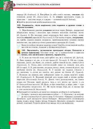 пораду (В. Осадчий). 4. Вигрібаю із себе попіл вагань, очищаю від
сумнівів душу (О. Довгоп’ят). 5. Із піщин зростають гори, із
краплин — могутнє море, а з дерев — зелений сад (Н. Забіла).
Зробіть фонетичний розбір виділених слів.
129. Перепишіть, після виділених слів подаючи в дужках слова з
твірною основою.
1. Перейшовши довгим дощаним мостом через Дніпро, подорожні
обернулись назад і поклали три земних поклони святому місту
(П. Куліш). 2. По теплому дощі вгрузають босі ноги в м’яку, живу
теплінь піщаної дороги (М. Рильський). 3. Тут валка старих, зморщених,
як гриби, відьом водила журавля, пританцьовуючи сухими своїми
ногами так, що дзвін од кісток розсипався довкруж (О. Сомів).
Яким способом утворено виділені слова? Зробіть словотворчий розбір
цих слів за планом, поданим у «Довідковому бюро».
130. Перепишіть, уставляючи пропущені літери. Позначте в
словах орфограму «Сполуки літер чн у прикметниках з суфіксом
н ». Слова, які є винятками з правила, підкресліть.
1. З..мля на теплій соня..ній орбіті пл..ве у вічність (Н. Диб’як).
2. Лиш правда є ві..на, а то все трава (П. Тичина). 3. Ой ви, слова,
страшна, двусі..на зброє, сп..ніться, дайте спокій на хв..линку (Леся
Українка). 4. Соня..ник злотоголовий лице за сонцем пов..рта
(В. Сосюра). 5. З..рно пшени..не диха, мов д..тина, в важкій ріллі, під
шубами снігів (А. Малишко). 6. І вишні по садках стояли з
ру..никами, ч..кали на сватів, які давно не йшли (Є. Гуцало).
7. Колише на пшени..нім узбережжі мене ст..жина пам’яті жива
(П. Перебийніс). 8. Кожний ніжний рух серде..ний в пісню срібну
переллю (Олександр Олесь). 9. Довго того розказувати, як наша
серде..на Оксана проб..ралась чер..з усі міста до свого с..ла
(Г. Квітка Основ’яненко). 10. Кож..н про свою біду, а міро..ник — про
воду (Народна творчість). 11. Не пали гніздо торі..нє: в ньому ще
т..пло зосталось (К. Басистий).
Пригадайте й запишіть усі винятки з правила, розберіть їх за будовою.
Складіть і запишіть висловлювання (обсяг — 7–10 речень), за епіграф
до якого можна було б узяти слова Л. Костенко «Кайдани, шаленіючи,
бряжчали, щоб заглушити пісню Кобзаря». Використайте словоформи
ходжу, воджу, ношу, їжджу, прощу, блищати, бряжчати, морщити, піщаний,
вогкий, сонячний. Поясніть фонетичні явища, які в них відбулися.
94
ПРАКТИЧНА СТИЛІСТИКА І КУЛЬТУРА МОВЛЕННЯ
block_10_2010-12-05-2010-3.qxp 06.08.2010 20:57 Page 94
 