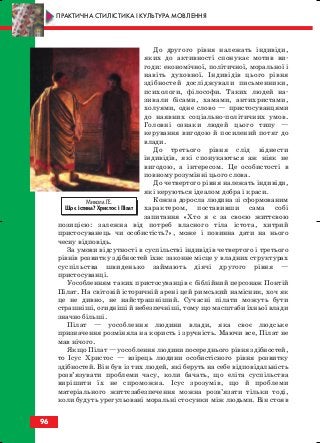 До другого рівня належать індивіди,
яких до активності спонукає мотив ви
годи: економічної, політичної, моральної і
навіть духовної. Індивідів цього рівня
здібностей досліджували письменники,
психологи, філософи. Таких людей на
зивали бісами, хамами, антихристами,
холуями, одне слово — пристосуванцями
до наявних соціально політичних умов.
Головні ознаки людей цього типу —
керування вигодою й посилений потяг до
влади.
До третього рівня слід віднести
індивідів, які спонукаються аж ніяк не
вигодою, а інтересом. Це особистості в
повному розумінні цього слова.
До четвертого рівня належать індивіди,
які керуються ідеалом добра і краси.
Кожна доросла людина зі сформованим
характером, поставивши сама собі
запитання «Хто я є за своєю життєвою
позицією: залежна від потреб власного тіла істота, хитрий
пристосуванець чи особистість?», може і повинна дати на нього
чесну відповідь.
За умови відсутності в суспільстві індивідів четвертого і третього
рівнів розвитку здібностей їхнє законне місце у владних структурах
суспільства швиденько займають діячі другого рівня —
пристосуванці.
Уособленням таких пристосуванців є біблійний персонаж Понтій
Пілат. На світовій історичній арені цей римський намісник, хоч як
це не дивно, не найстрашніший. Сучасні пілати можуть бути
страшніші, огидніші й небезпечніші, тому що масштаби їхньої влади
значно більші.
Пілат — уособлення людини влади, яка своє людське
призначення розміняла на користь і зручність. Маючи все, Пілат не
мав нічого.
Якщо Пілат — уособлення людини посереднього рівня здібностей,
то Ісус Христос — взірець людини особистісного рівня розвитку
здібностей. Він був із тих людей, які беруть на себе відповідальність
розв’язувати проблеми часу, коли бачать, що еліта суспільства
вирішити їх не спроможна. Ісус зрозумів, що й проблеми
матеріального життєзабезпечення можна розв’язати тільки тоді,
коли будуть урегульовані моральні стосунки між людьми. Він стояв
96
ПРАКТИЧНА СТИЛІСТИКА І КУЛЬТУРА МОВЛЕННЯ
Микола ГЕ.
Що є істина? Христос і Пілат
block_10_2010-12-05-2010-3.qxp 06.08.2010 20:58 Page 96
 