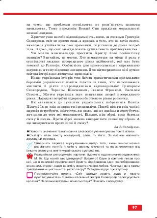 на тому, що проблеми суспільства не розв’язують шляхом
насильства. Тому передусім Божий Син приділяв моральності
кожної людини.
Христос узяв на себе відповідальність, коли, за словами Григорія
Сковороди, світ не просто спав, а хрокав, а того, хто не хотів спати,
намагався упіймати на свої приманки, опустивши до рівня потреб
тіла. Відомо, що світ завжди ловить душі в тенета пристосуванства.
Чи могли можновладці простити Христу його особистісну
позицію? Звичайно, не могли. Хто замахується на місце й роль у
суспільстві людини посереднього рівня здібностей, той має бути
готовий до Голгофи. Особистість для пристосуванця є справжньою
загрозою, а тому підлягає знищенню. Для підтвердження цієї думки
світова історія дає достатньо прикладів.
Наша українська історія теж багата драматичними прикладами
боротьби українських понтіїв пілатів із тими, хто насмілювався
мислити й діяти по громадянськи відповідально: Григорієм
Сковородою, Тарасом Шевченком, Іваном Франком, Василем
Стусом… Життя українців псує панування людей посереднього
рівня. Народові потрібні лідери особистісного рівня розвитку.
Як ставитися до сучасних українських побратимів Понтія
Пілата? Їх не слід зневажати і ненавидіти. Понтії пілати всіх часів і
народів потребують співчуття, як люди, що не знайшли сенсу буття,
хоч мали до того всі можливості. Більше, ніж зброї, вони бояться
сміху й пісень. Проти зброї можна використати сильнішу зброю. А
що використаєш проти пісні й сміху?
За В. Сабадухою.
Поясніть значення та написання словосполучення сучасні понтії пілати.
Складіть план тексту (складний), запишіть його. За планом напишіть
докладний переказ.
Завершіть переказ міркуваннями щодо того, яким чином можна
розрізнити понтіїв пілатів у своєму оточенні та як захиститися від
їхнього впливу на життя українського суспільства.
Роздивіться репродукцію картини відомого художника передвижника
М. Ге. Що на ній вас здивувало? Вразило? Один із критиків писав про
неї, що в пасивній приреченості Христа відображена ідея «непоборювання
зла насильством», надія на зміну людства через любов. Чи згодні ви з таким
трактуванням цього мистецького твору? Складіть відгук про картину.
Прокоментуйте вислів «Світ завжди ловить душі в тенета
пристосуванства». З якими словами Григорія Сковороди перегукуються
ці слова? Наскільки актуальні вони сьогодні? Поясніть свою думку.
97
block_10_2010-12-05-2010-3.qxp 06.08.2010 20:58 Page 97
 