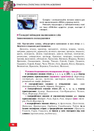 Складіть і систематизуйте питання анкети для
своїх однокласників «Біблія у вашому житті».
Напишіть твір роздум у публіцистичному стилі
на тему «Біблійна мудрість: учора, сьогодні й
завжди».
•• Складні випадки написання слів
іншомовного походження
132. Прочитайте слова, обґрунтуйте написання в них літер и—і.
Звіртеся з поданим далі правилом.
Дискета, візаж, принтер, пріоритет, пінчер, ширма, чипси,
цитрина, радикуліт, адреналін, целюліт, пресинг, артикль, меджліс,
архів, пеніцилін, Дізель (прізвище), дизель (мотор), синтаксис,
речитатив, університет, циліндр, браунінг, патріарх, спеціаліст,
тріумф, факсиміле, абітурієнт, Єрусалим, Ватикан, Мадрид, Велика
Британія, Скандинавія, Алжир, Чикаго, Єнісей, Сирія, Сицилія,
Сардинія, Сідней, Капрі, Чилі, Тбілісі, Сочі, Дарвін, Есхіл, Ціцерон,
Вашингтон, Бразилія, Корсика, Гельсінкі, Нагасакі.
У словах іншомовного походження літеру и пишуть у:
•• загальних назвах після д, т, з, с, ц, ж (дж), ч, ш, р перед
наступним приголосним (правило «дев’ятки»): директор,
інститут, зигзаг, система, цистерна, режим, джинси,
речитатив, шифр, фабрика;
•• географічних назвах з кінцевими ида, ика:
Антарктида, Флорида, Африка, Балтика;
•• географічних назвах після дж, ж, ч, ш, щ, ц перед
приголосним: Алжир, Вашингтон, Сан Франциско, Чикаго,
Чилі, Йоркшир, Лейпциг;
• географічних назвах зі звукосполученням ри перед
приголосним: Мадрид, Рига, Крит, Рим, Цюрих (але: Авст
рія, Ріо де Жанейро, );
•• географічних назвах після д, т: Аргентина, Палестина,
Ватикан, Братислава, Сардинія, Скандинавія, Тибет та в
інших випадках згідно з традиційною вимовою (Бразилія,
Єгипет, Сирія, Сицилія), а також у всіх похідних від них
словах (аргентинець, тибетець).
98
ПРАКТИЧНА СТИЛІСТИКА І КУЛЬТУРА МОВЛЕННЯ
До вашого мовного
портфоліо
block_10_2010-12-05-2010-3.qxp 06.08.2010 20:58 Page 98
 