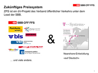 3
ZPS ist ein öV-Projekt des Verband öffentlicher Verkehrs unter dem
Lead der SBB.
Zukünftiges Preissystem
Nearshore-Entwicklung
«auf Deutsch»
… und viele andere.
&
 