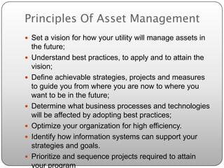 Principles Of Asset Management
 Set a vision for how your utility will manage assets in
    the future;
   Understand best practices, to apply and to attain the
    vision;
   Define achievable strategies, projects and measures
    to guide you from where you are now to where you
    want to be in the future;
   Determine what business processes and technologies
    will be affected by adopting best practices;
   Optimize your organization for high efficiency.
   Identify how information systems can support your
    strategies and goals.
   Prioritize and sequence projects required to attain
    your program
 